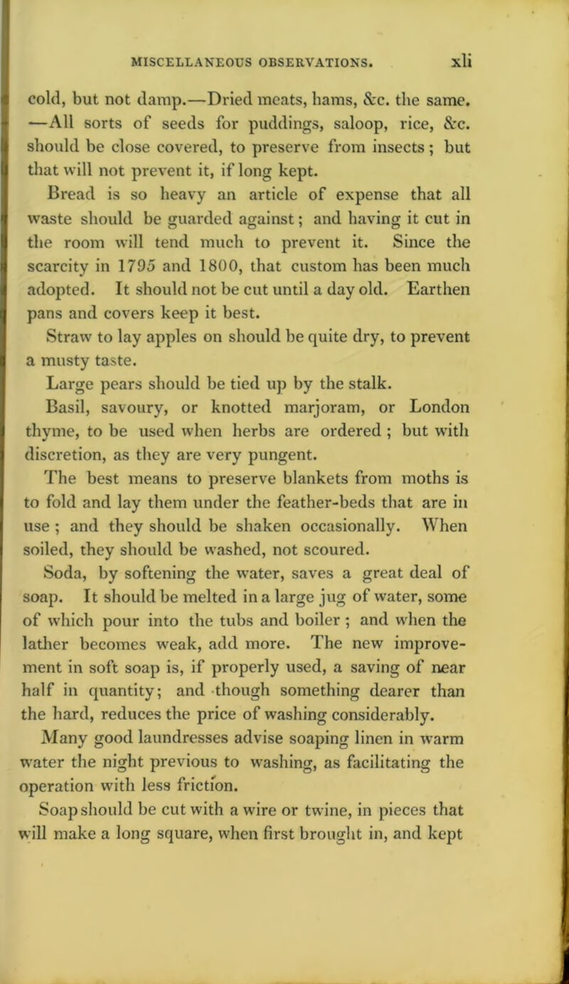 cold, but not damp.—Dried meats, hams, &c. the same. —All sorts of seeds for puddings, saloop, rice, See. should be close covered, to preserve from insects; but that will not prevent it, if long kept. Bread is so heavy an article of expense that all waste should be guarded against; and having it cut in the room will tend much to prevent it. Since the scarcity in 1795 and 1800, that custom has been much adopted. It should not be cut until a day old. Earthen pans and covers keep it best. Straw to lay apples on should be quite dry, to prevent a musty taste. Large pears should be tied up by the stalk. Basil, savoury, or knotted marjoram, or London thyme, to be used when herbs are ordered ; but with discretion, as they are very pungent. The best means to preserve blankets from moths is to fold and lay them under the feather-beds that are in use ; and they should be shaken occasionally. When soiled, they should be washed, not scoured. Soda, by softening the water, saves a great deal of soap. It should be melted in a large jug of water, some of which pour into the tubs and boiler ; and when the lather becomes weak, add more. The new improve- ment in soft soap is, if properly used, a saving of near half in quantity; and though something dearer than the hard, reduces the price of washing considerably. Many good laundresses advise soaping linen in warm water the night previous to washing, as facilitating the operation with less friction. Soap should be cut with a wire or twine, in pieces that will make a long square, when first brought in, and kept