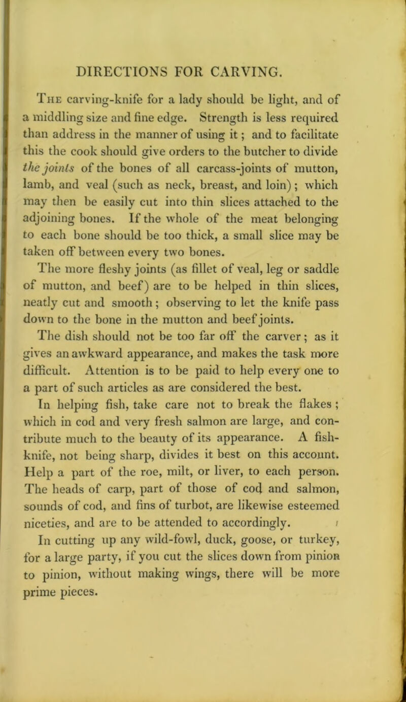 DIRECTIONS FOR CARVING. The carving-knife for a lady should be light, and of a middling size and fine edge. Strength is less required, than address in the manner of using it; and to facilitate this the cook should give orders to the butcher to divide the joints of the bones of all carcass-joints of mutton, lamb, and veal (such as neck, breast, and loin) ; which may then be easily cut into thin slices attached to the adjoining bones. If the whole of the meat belonging to each bone should be too thick, a small slice may be taken off between every two bones. The more fleshy joints (as fillet of veal, leg or saddle of mutton, and beef) are to be helped in thin slices, neatly cut and smooth; observing to let the knife pass down to the bone in the mutton and beef joints. The dish should not be too far off the carver; as it gives an awkward appearance, and makes the task more difficult. Attention is to be paid to help every one to a part of such articles as are considered the best. In helping fish, take care not to break the flakes ; which in cod and very fresh salmon are large, and con- tribute much to the beauty of its appearance. A fish- knife, not being sharp, divides it best on this account. Help a part of the roe, milt, or liver, to each person. The heads of carp, part of those of cod and salmon, sounds of cod, and fins of turbot, are likewise esteemed niceties, and are to be attended to accordingly. In cutting up any wild-fowl, duck, goose, or turkey, for a large party, if you cut the slices down from pinion to pinion, without making wings, there will be more prime pieces.