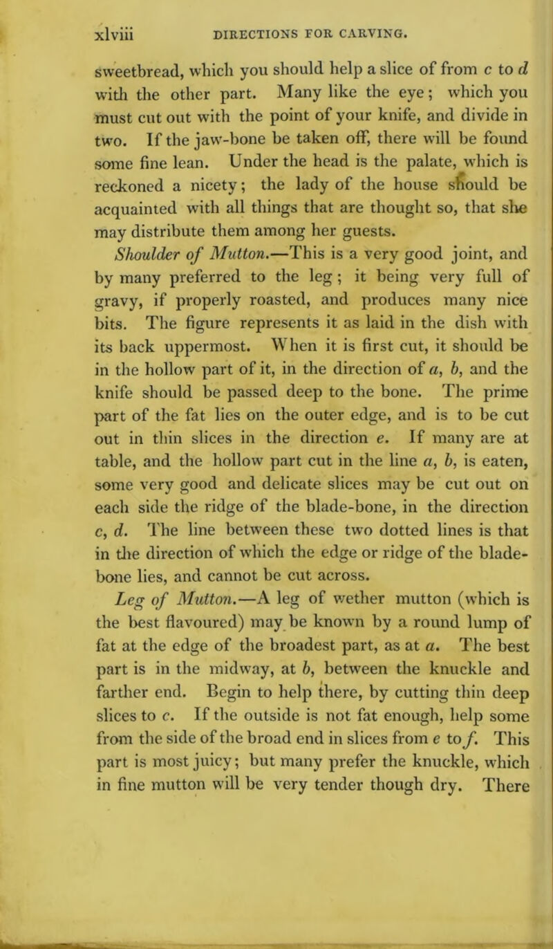 sweetbread, which you should help a slice of from c to d with the other part. Many like the eye; which you must cut out with the point of your knife, and divide in two. If the jaw-bone be taken off, there will be found some fine lean. Under the head is the palate, which is reckoned a nicety; the lady of the house should be acquainted with all things that are thought so, that sire may distribute them among her guests. Shoulder of Mutton.—This is a very good joint, and by many preferred to the leg; it being very full of gravy, if properly roasted, and produces many nice bits. The figure represents it as laid in the dish with its back uppermost. When it is first cut, it should be in the hollow part of it, in the direction of a, h, and the knife should be passed deep to the bone. The prime part of the fat lies on the outer edge, and is to be cut out in thin slices in the direction e. If many are at table, and the hollow part cut in the line a, b, is eaten, some very good and delicate slices may be cut out on each side the ridge of the blade-bone, in the direction c, d. The line between these two dotted lines is that in die direction of which the edge or ridge of the blade- bone lies, and cannot be cut across. Leg of Mutton.—A leg of wether mutton (which is the best flavoured) may be known by a round lump of fat at the edge of the broadest part, as at a. The best part is in the midway, at b, between the knuckle and farther end. Begin to help there, by cutting thin deep slices to c. If the outside is not fat enough, help some from the side of the broad end in slices from e to f. This part is most juicy; but many prefer the knuckle, which in fine mutton will be very tender though dry. There