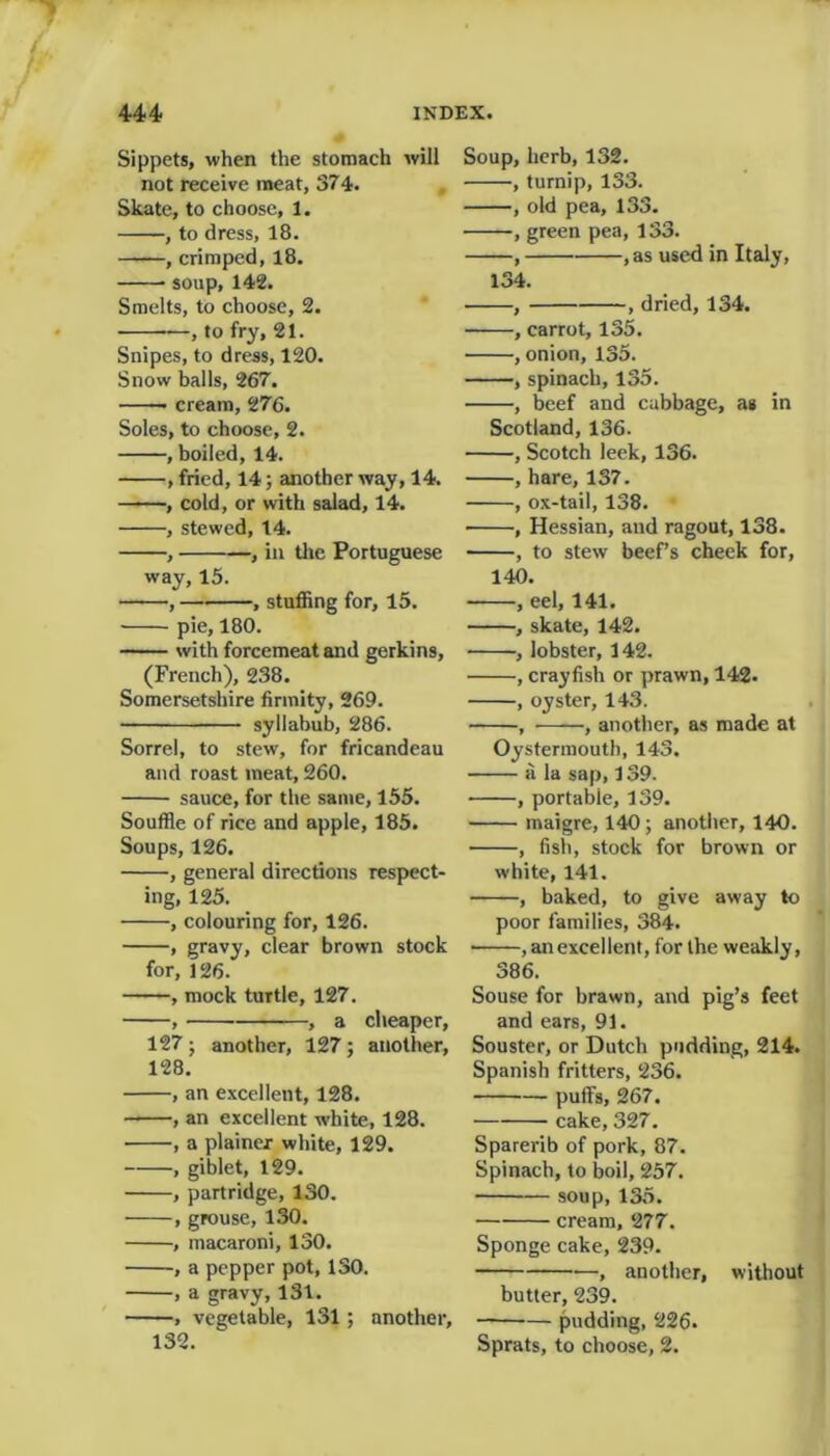 Sippets, when the stomach will not receive meat, 374. Skate, to choose, 1. , to dress, 18. , crimped, 18. soup, 142. Smelts, to choose, 2. , to fry, 21. Snipes, to dress, 120. Snow balls, 267. cream, 276. Soles, to choose, 2. , boiled, 14. , fried, 14; another way, 14. , cold, or with salad, 14. , stewed, 14. , , in the Portuguese way, 15. , , stuffing for, 15. pie, 180. with forcemeat and gerkins, (French), 238. Somersetshire firmity, 269. syllabub, 286. Sorrel, to stew, for fricandeau and roast meat, 260. sauce, for the same, 155. Souffle of rice and apple, 185. Soups, 126. , general directions respect- ing, 125. , colouring for, 126. , gravy, clear brown stock for, 126. , mock turtle, 127. , , a cheaper, 127; another, 127; another, 128. , an excellent, 128. , an excellent white, 128. , a plainer white, 129. , giblet, 129. , partridge, 130. , grouse, 130. , macaroni, 130. , a pepper pot, 130. , a gravy, 131. , vegetable, 131; another, 132. Soup, herb, 132. , turnip, 133. , old pea, 133. , green pea, 133. , , as used in Italy, 134. , , dried, 134. , carrot, 135. , onion, 135. , spinach, 135. , beef and cabbage, as in Scotland, 136. , Scotch leek, 136. , hare, 137. , ox-tail, 138. , Hessian, and ragout, 138. , to stew beef’s cheek for, 140. , eel, 141. , skate, 142. , lobster, 142. , crayfish or prawn, 142. , oyster, 143. , , another, as made at Oystermouth, 143. a la sap, 139. , portable, 139. maigre, 140 ; another, 140. , fish, stock for brown or white, 141. , baked, to give away to poor families, 384. , an excellent, for the weakly, 386. Souse for brawn, and pig’s feet and ears, 91. Souster, or Dutch pudding, 214. Spanish fritters, 236. puffs, 267. cake, 327. Sparerib of pork, 87. Spinach, to boil, 257. soup, 135. cream, 277. Sponge cake, 239. —, another, without butter, 239. pudding, 226. Sprats, to choose, 2.