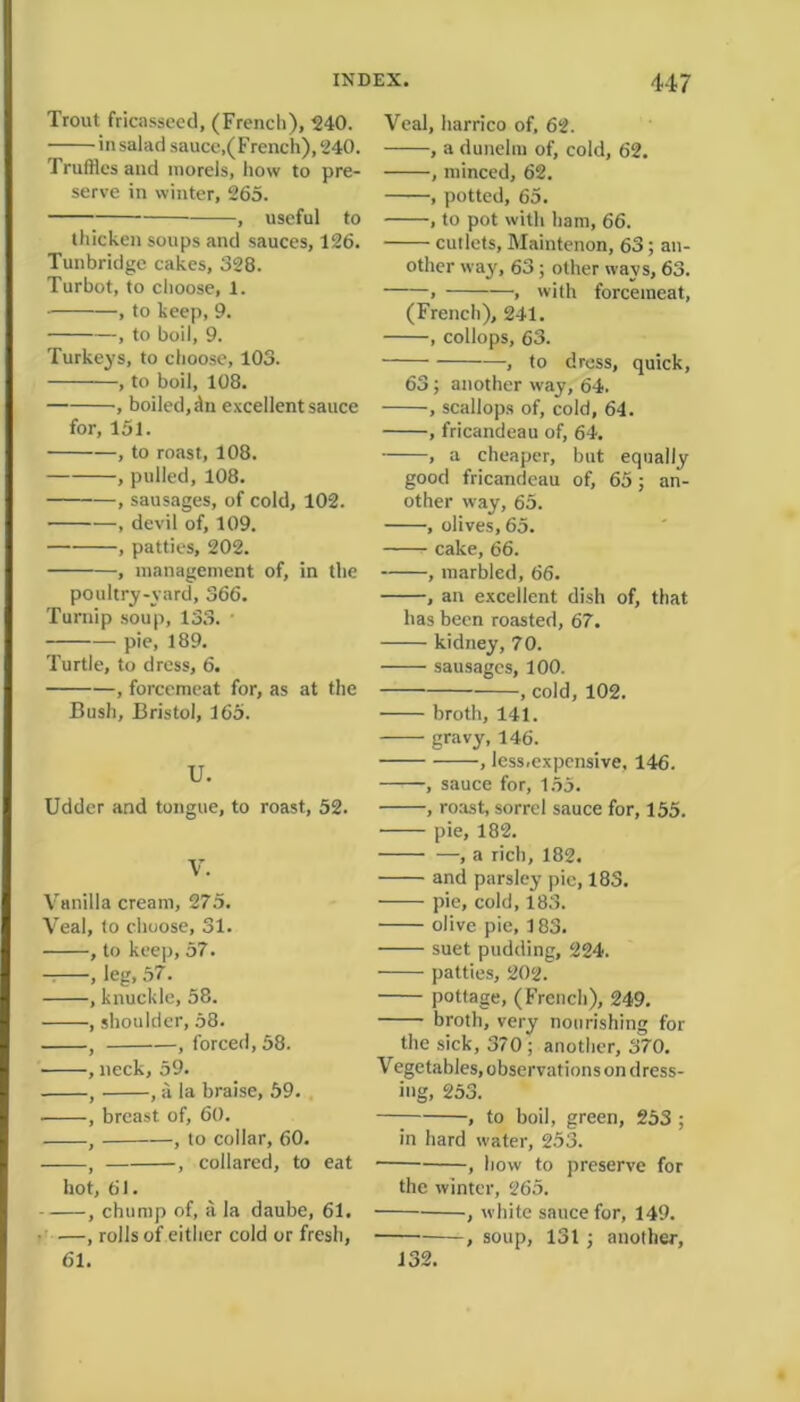 Trout fricasseed, (French), 240. in salad sauce,(French), 240. Truffles and morels, how to pre- serve in winter, 265. , useful to thicken soups and sauces, 126. Tunbridge cakes, 328. Turbot, to choose, 1. , to keep, 9. , to boil, 9. Turkeys, to choose, 103. , to boil, 108. , boiled, dn excellent sauce for, 151. , to roast, 108. , pulled, 108. , sausages, of cold, 102. , devil of, 109. , patties, 202. , management of, in the poultry-yard, 366. Turnip soup, 133. pie, 189. Turtle, to dress, 6. , forcemeat for, as at the Bush, Bristol, 165. U. Udder and tongue, to roast, 52. V. Vanilla cream, 275. Veal, to choose, 31. , to keep, 57. , leg, 57. , knuckle, 58. , shoulder, 58. , , forced, 58. , neck, 59. , , a la braise, 59. , breast of, 60. , , to collar, 60. , , collared, to eat hot, 61. , chump of, ii la daube, 61. —, rolls of either cold or fresh, 61. Veal, harrico of, 62. , a dunelm of, cold, 62. , minced, 62. , potted, 65. , to pot with ham, 66. cutlets, Maintenon, 63; an- other way, 63; other ways, 63. > , with forcemeat, (French), 241. , collops, 63. , to dress, quick, 63; another way, 64. , scallops of, cold, 64. , fricandeau of, 64. , a cheaper, but equally good fricandeau of, 65; an- other way, 65. , olives, 65. cake, 66. , marbled, 66. , an excellent dish of, that has been roasted, 67. kidney, 70. sausages, 100. , cold, 102. broth, 141. gravy, 146. , less.expcnsive, 146. , sauce for, 155. , roast, sorrel sauce for, 155. pie, 182. , a rich, 182. and parsley pic, 183. pie, cold, 183. olive pie, 183. suet pudding, 224. patties, 202. pottage, (French), 249. broth, very nourishing for the sick, 370 ; another, 370. Vegetables, observations on dress- ing, 253. — , to boil, green, 253 ; in hard water, 253. , how to preserve for the winter, 265. , white sauce for, 149. , soup, 131 ; another. 132.