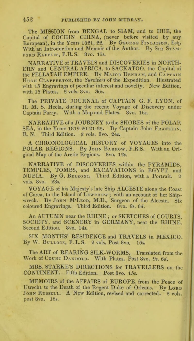 The MISSION from BENGAL to SIAM, and to HUE, the Capital of COCHIN CHINA, (never before visited by any European), in the Years 1821, 22. By George Finlaison, Estp With an Introduction and Memoir of the Author. By Sir Stam- ford Raffles, F.R. S. 8vo. 15s. NARRATIVE of TRAVELS and DISCOVERIES in NORTH- ERN and CENTRAL AFRICA, to SACKATOO, the Capital of the FELLATAH EMPIRE. By Major Denham, and Captain Hugh Clapperton, the Survivors of the Expedition. Illustrated with 15 Engravings of peculiar interest and novelty. New Edition, with 15 Plates. 2 vols. 8vo. 36s. The PRIVATE JOURNAL of CAPTAIN G. F. LYON, of H. M. S. Hecla, during the recent Voyage of Discovery under Captain Parry. With a Map and Plates. 8vo. 16s. NARRATIVE of a JOURNEY to the SHORES of the POLAR SEA, in the Years 1819-20-21-22. By Captain John Franklin, R. N. Third Edition. 2 vols. 8vo. 24s. A CHRONOLOGICAL HISTORY of VOYAGES into the POLAR REGIONS. By John Barrow, F.R.S. With an Ori- ginal Map of the Arctic Regions. 8vo. 12s. NARRATIVE of DISCOVERIES within the PYRAMIDS, TEMPLES, TOMBS, and EXCAVATIONS in EGYPT and NUBIA. By G. Belzoni. Third Edition, with a Portrait. 2 vols. 8vo. 28s. VOYAGE of his Majesty's late Ship ALCESTE along the Coast of Corea, to the Island of Lewchew ; with an account of her Ship- wreck. By John M'Leod, M.D., Surgeon of the Alceste. Six coloured Engravings. Third Edition. 8vo. 9s. 6d. An AUTUMN near the RHINE; or SKETCHES of COURTS, SOCIETY, and SCENERY in GERMANY, near the RHINE. Second Edition. 8vo. 14s. SIX MONTHS’ RESIDENCE and TRAVELS in MEXICO. By W. Bullock, F. L. S. 2 vols. Post 8vo. 16s. The ART of REARING SILK-WORMS. Translated from the Work of Count Dandolo. With Plates. Post 8vo. 9s. 6d. MRS. STARKE’S DIRECTIONS for TRAVELLERS on the CONTINENT. Fifth Edition. Post 8vo. 15s. MEMOIRS of the AFFAIRS of EUROPE, from the Peace of Utrecht to the Death of the Regent Duke of Orleans. By Lord John Russell. A New Edition, revised and corrected. 2 vols. post 8vo. 16s.