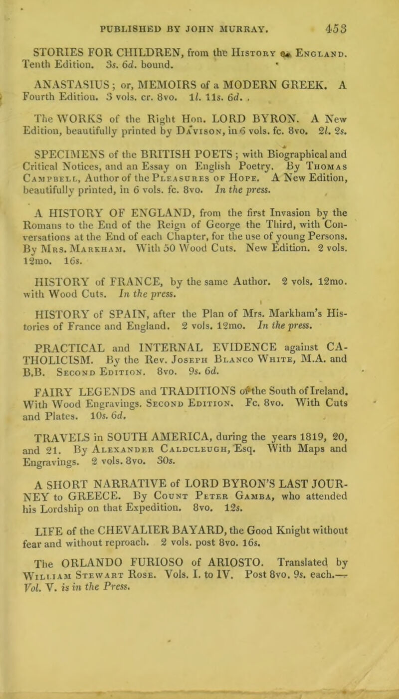 STORIES FOR CHILDREN, from the History o«, Encland. Tenth Edition. 3s. 6d. bound. • ANASTASIUS; or, MEMOIRS of a MODERN GREEK. A Fourth Edition. 3 vols. cr. 8vo. 1Z. 11s. 6d. . The WORKS of the Right Hon. LORD BYRON. A New Edition, beautifully printed by Davison, in<5 vols. fc. 8vo. 21. 2s. SPECIMENS of the BRITISH POETS ; with Biographical and Critical Notices, and an Essay on English Poetry. By Thomas Campbell, Author of the Pleasures of Hope. A New Edition, beautifully printed, in 6 vols. fc. 8vo. In the press. A HISTORY OF ENGLAND, from the first Invasion by the Romans to the End of the Reign of George the Third, with Con- versations at the End of each Chapter, for the use of young Persons. By Mrs. Markham. With 50 YVood Cuts. New Edition. 2 vols. 12 mo. 16s. HISTORY of FRANCE, by the same Author. 2 vols. 12mo. with Wood Cuts. In the press. I HISTORY of SPAIN, after the Plan of Mrs. Markham’s His- tories of France and England. 2 vols. 12mo. In the press. PRACTICAL and INTERNAL EVIDENCE against CA- THOLICISM. By the Rev. Joseph Blanco White, M.A. and B.B. Second Edition. 8vo. 9s. 6d. FAIRY LEGENDS and TRADITIONS o^the South of Ireland. With Wood Engravings. Second Edition. Fc. 8vo. With Cuts and Plates. 10s. 6d. TRAVELS in SOUTH AMERICA, during the years 1819, 20, and 21. By Alexander Caldcleugh, Esq. With Maps and Engravings. 2 vols. 8vo. 30s. A SHORT NARRATIVE of LORD BYRON’S LAST JOUR- NEY to GREECE. By Count Peter Gamba, who attended his Lordship on that Expedition. 8vo. 12s. LIFE of the CHEVALIER BAYARD, the Good Knight without fear and without reproach. 2 vols. post 8vo. 16s. The ORLANDO FURIOSO of ARIOSTO. Translated by William Stewart Rose. Vols. I. to IV. Post 8vo. 9s. each.— Vol. V. is in the Press.