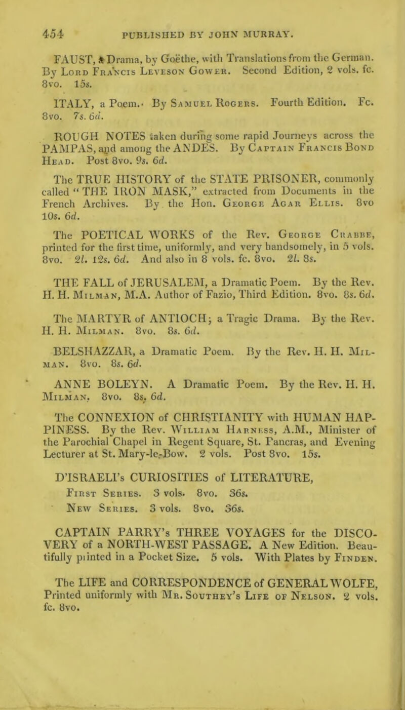 FAUST, * Drama, by Goethe, with Translations from the German. By Lord Francis Leveson Gower. Second Edition, 2 vols. fc. 8vo. 15s. ITALY, a Poem.. By Samuel Rogers. Fourth Edition. Fc. 8vo. 7s. 6d. ROUGH NOTES taken during some rapid Journeys across the PAMPAS, apd among the ANDES. By Captain Francis Bond Head. Post 8vo. 9s. 6d. The TRUE HISTORY of the STATE PRISONER, commonly called “THE IRON MASK,” extracted from Documents in the French Archives. By the Hon. George Agar Ellis. 8vo 10s. 6d. The POETICAL WORKS of the Rev. George Crabbe, printed for the first time, uniformly, and very handsomely, in 5 vols. 8vo. 21. 12s. 6d. And also in 8 vols. fc. 8vo. 21. 8s. THE FALL of JERUSALEM, a Dramatic Poem. By the Rev. H. H. Milman, M.A. Author of Fazio, Third Edition. 8vo. 8s. 6d. The MARTYR of ANTIOCH; a Tragic Drama. By the Rev. II. H. Milman. 8vo. 8s. 6d. BELSHAZZAR, a Dramatic Poem. By the Rev. H. H. Mil- man. 8vo. 8s. 6d. ANNE BOLEYN. A Dramatic Poem. By the Rev. H. H. Milman, 8vo. 8s. 6d. The CONNEXION of CHRISTIANITY with HUMAN HAP- PINESS. By the Rev. William Harness, A.M., Minister of the Parochial Chapel in Regent Square, St. Pancras, and Evening Lecturer at St. Mary-le.-Bow. 2 vols. Post 8vo. 15s. DTSRAELl’s CURIOSITIES of LITERATURE, First Series. 3 vols. 8vo. 36s. New Series. 3 vols. 8vo. 36s. CAPTAIN PARRY’s THREE VOYAGES for the DISCO- VERY of a NORTH-WEST PASSAGE. A New Edition. Beau- tifully piinted in a Pocket Size. 5 vols. With Plates by Finden. The LIFE and CORRESPONDENCE of GENERAL WOLFE, Printed uniformly with Mr. Southey’s Life of Nelson. 2 vols. fc. 8vo.