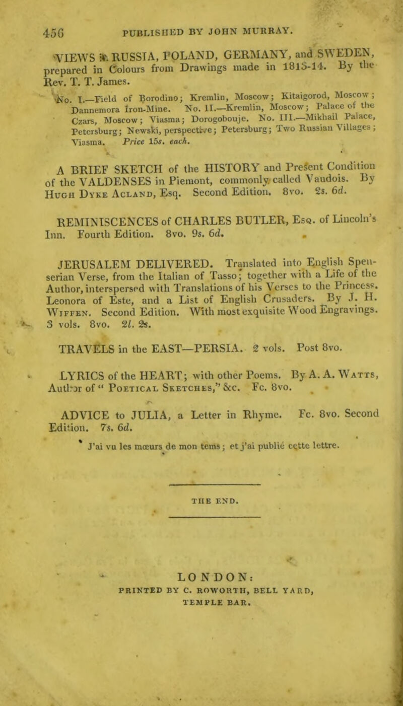 'VIEWS at! RUSSIA, POLAND, GERMANY, and SWEDEN, prepared in Colours from Drawings made in 1813-14. By the Rev. T. T. James. x, Field of Borodino; Kremlin, Moscow; Kitaigorod, Moscow; Dannemora Iron-Mine. No. II— Kremlin, Moscow; Palace of the Czars, Moscow; Viasma; Dorogobouje. No. III.—Mikhail Palace, Petersburg; Newski, perspective; Petersburg; Two Russian 1 illages ; Viasma. Price 15j. each. V A BRIEF SKETCH of the HISTORY and Present Condition of the VALDENSES in Piemont, commonly called Vaudois. By Hugh Dyke Acland, Esq. Second Edition. 8vo. 2s. 6d. REMINISCENCES of CHARLES BUTLER, Esq. of Lincoln’s Inn. Fourth Edition. 8vo. 9s. 6d. . JERUSALEM DELIVERED. Translated into English Spen- serian Verse, from the Italian of Tasso; together with a Life of the Author, interspersed with Translations of his V erses to the Princess. Leonora of Este, and a List of English Crusaders. By J. H. Wiffen. Second Edition. With most exquisite Wood Engravings. 3 vols. 8vo. 21. 2s. TRAVELS in the EAST—PERSIA. 2 vols. Post 8vo. LYRICS of the HEART; with other Poems. By A. A. Watts, Autlrjrof“ Poetical Sketches,” &c. Fc. 8vo. ADVICE to JULIA, a Letter in Rhyme. Fc. 8vo. Second Edition. 7s. 6ci. * J’ai vu les mceurs de mon terns; etj’ai public cgtte lettre. THE END. LONDON: PRINTED BY C. ROWORTII, BELL YARD, TEMPLE BAR.