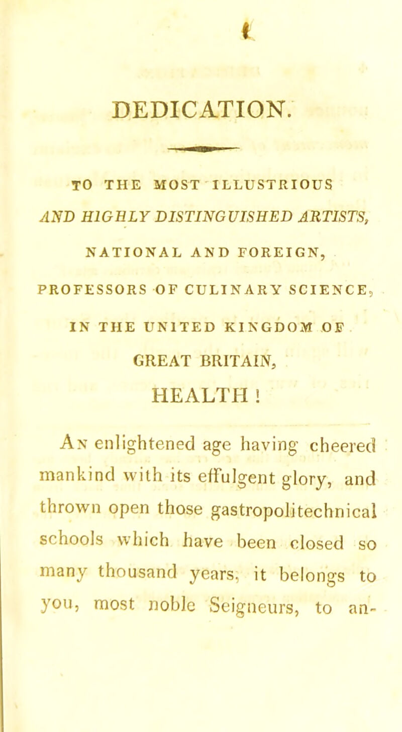 DEDICATION. TO THE MOST ILLUSTRIOUS AND HIGHLY DISTINGUISHED ARTISTS, NATIONAL AND FOREIGN, PROFESSORS OF CULINARY SCIENCE, IN THE UNITED KINGDOM OF GREAT BRITAIN, HEALTH! An enlightened age having cheered iDankind with its effulgent glory, and thrown open those gastropolitechnical schools which have been closed so many thousand years, it belongs to you, most noble Seigneurs, to an-