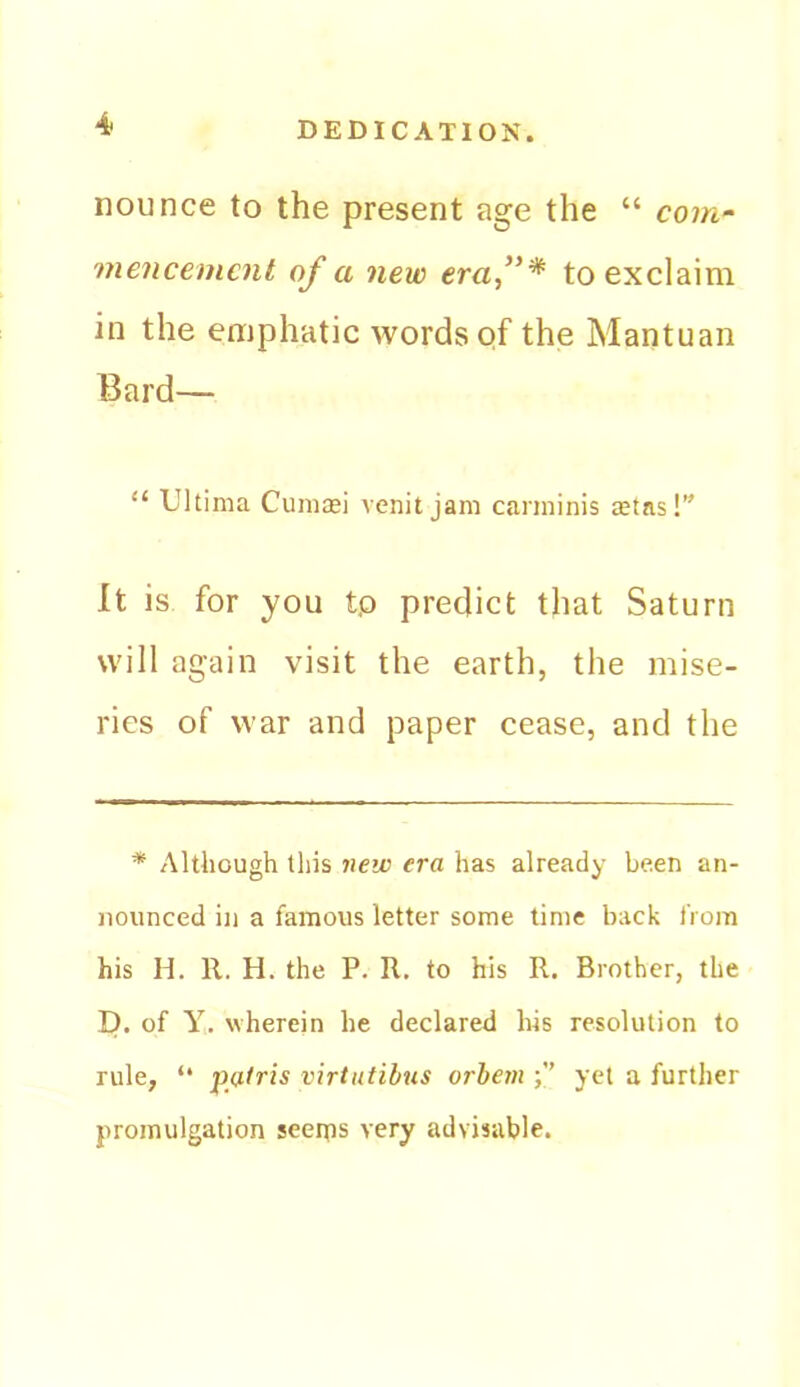 nounce to the present age the “ com- mencement of a new eraf* to exclaim in the emphatic words of the Mantuan Bard— “ Ultima Cummi venit jam carminis $tas!” It is for you tp predict that Saturn will again visit the earth, the mise- ries of war and paper cease, and the * Although this new era has already been an- nounced ill a famous letter some time back from his H. 11. H. the P. R. to his R. Brother, the D. of Y. wherein he declared his resolution to rule, “ patris virtutihus orbem yet a further promulgation seenos very advisable.