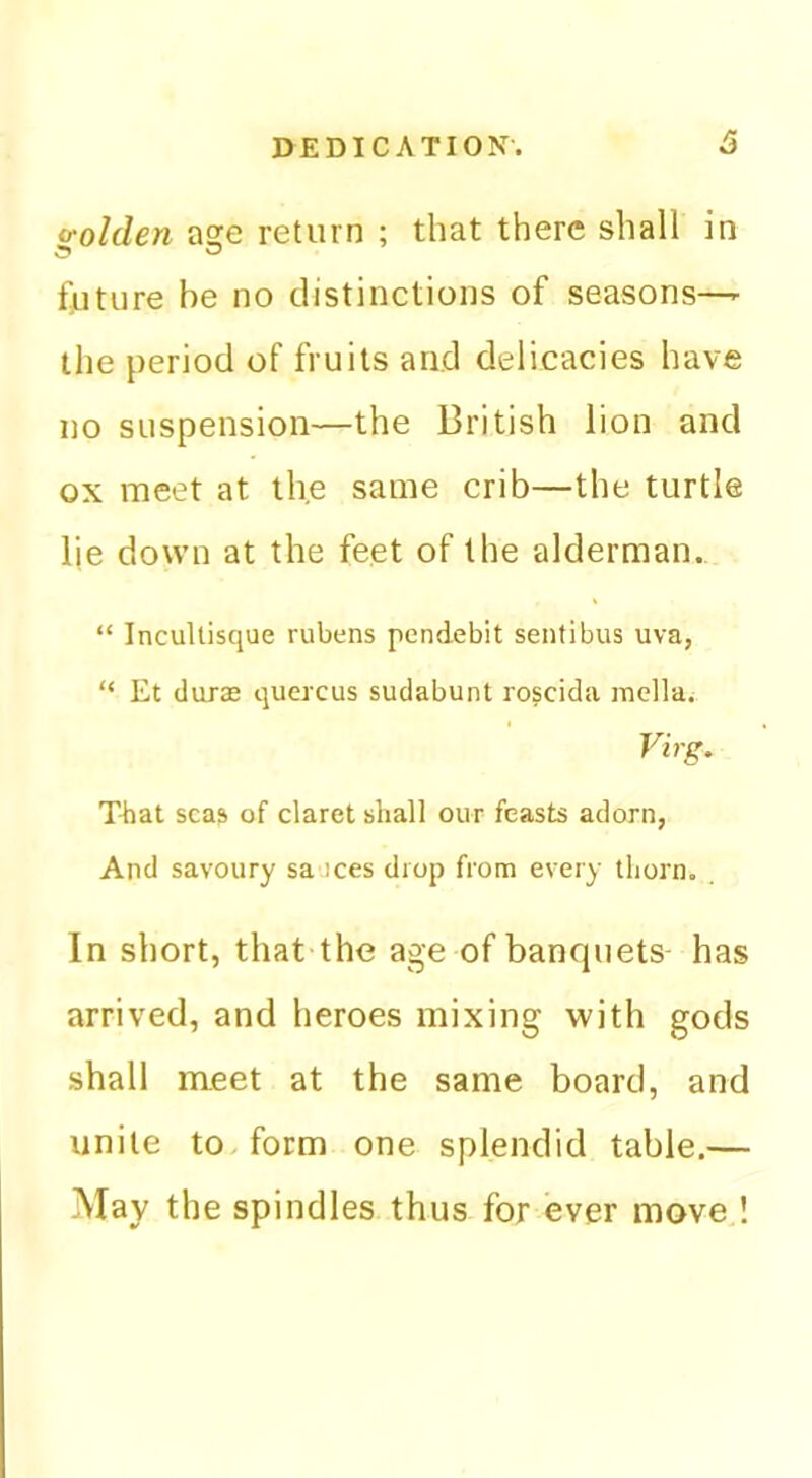 o-olden aore return ; that there shall in future be no distinctions of seasons—- the period of fruits and delicacies have no suspension—the British lion and ox meet at the same crib—the turtle lie down at the feet of the alderman. “ IncuUisque rubens pendebit sentibus uva, “ Et durae quercus sudabunt roscida mellai Virg, That seas of claret shall our feasts adorn, And savoury saoces drop from every thorn. In short, that the age of banquets has arrived, and heroes mixing with gods shall meet at the same board, and unite to. form one splendid table.— May the spindles thus for ever move !