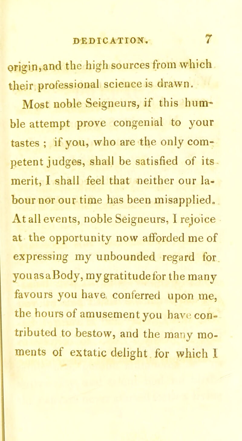 origin,and the high sources from which their professional science is drawn. Most noble Seigneurs, if this hum- ble attempt prove congenial to your tastes ; if you, who are the only com- petent judges, shall be satisfied of its- merit, I shall feel that neither our la- bour nor our time has been misapplied. At all events, noble Seigneurs, I rejoice at the opportunity now afforded me of expressing my unbounded regard for. youasaBody, mygratitudefor the many favours you have, conferred upon me, the hours of amusementyou have con- tributed to bestow, and the many mo- ments of extatic delight for which 1