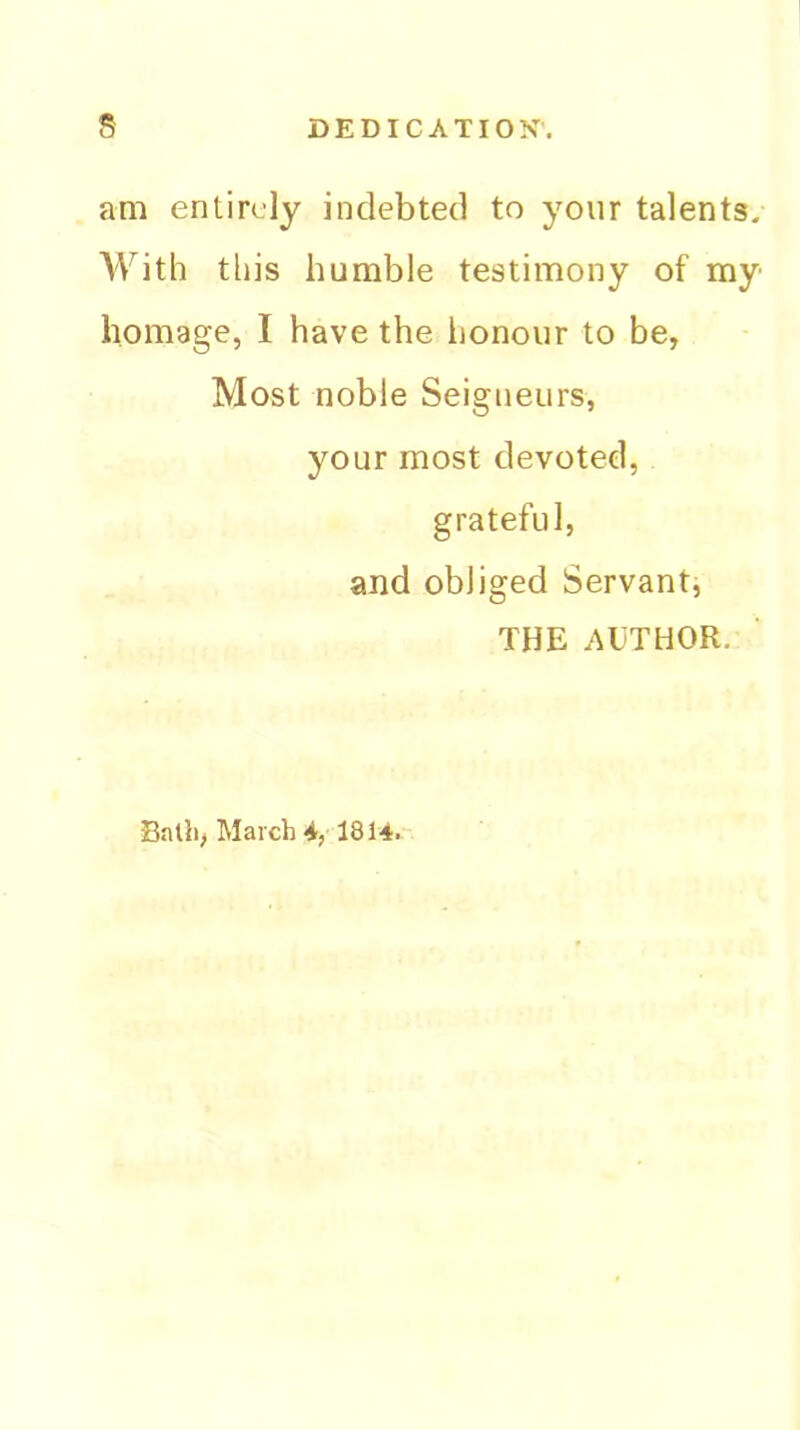 am entirely indebted to your talents. A^^ith this humble testimony of my homage, I have the honour to be, Most noble Seigneurs, your most devoted, grateful, and obliged Servant, THE AUTHOR. Balli, March 4, 1814.-