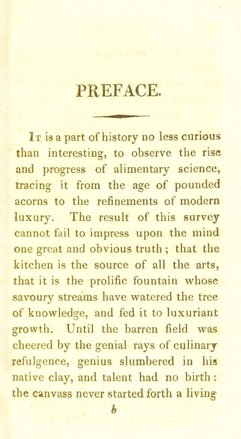 PREFACE. It is a part of history no less curious than interesting, to observe the rise and progress of alimentary science, tracing it from the age of pounded acorns to the refinements of modern luxury. The result of this survey cannot fail to impress upon the mind one great and obvious truth ; that the kitchen is the source of all the arts, that it is the prolific fountain whose savoury streams have watered the tree of knowledge, and fed it to luxuriant growth. Until the barren field was cheered by the genial rays of culinary refulgence, genius slumbered in his native clay, and talent had no birth ; the canvass never started forth a living b