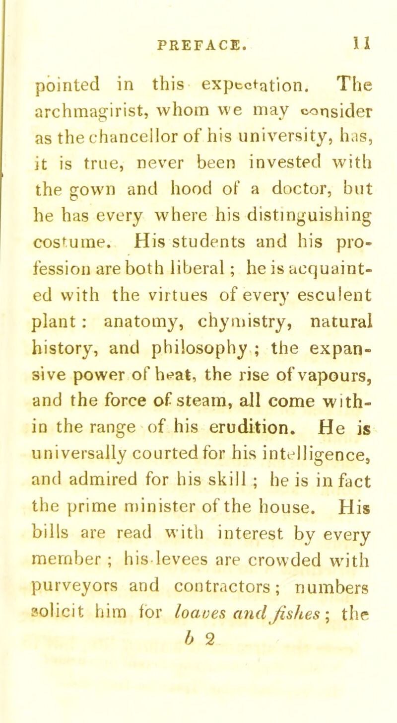 pointed in this expectation. The archmagirist, whom vve niay consider as the chancellor of his university, has, it is true, never been invested with the gown and hood of a doctor, but he has every where his distinguishing costume. His students and his pro- fession are both liberal; he is acquaint- ed with the virtues of every esculent plant: anatomy, chymistry, natural history, and philosophy ; the expan- sive power of heat, the rise of vapours, and the force of steam, all come with- in the range of his erudition. He is universally courted for his intelligence, and admired for his skill ; he is in fact the prime minister of the house. His bills are read with interest by every member ; his levees are crowded with purveyors and contractors; numbers solicit him lor loaves and fishes \ the