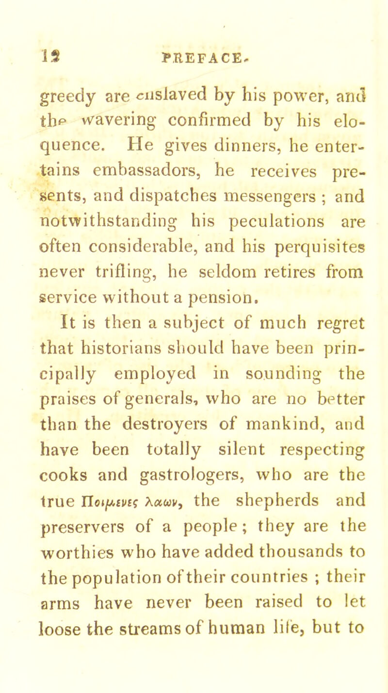 greedy are enslaved by his povi'er, ami tlip wavering confirmed by his elo- quence. He gives dinners, he enter- tains embassadors, he receives pre- sents, and dispatches messengers ; and notwithstanding his peculations are often considerable, and his perquisites never trifling, he seldom retires from service without a pension. It is then a subject of much regret that historians should have been prin- cipally employed in sounding the praises of generals, who are no better than the destroyers of mankind, and have been totally silent respecting cooks and gastrologers, who are the true IIo»/u,£V£f Ketuv, the shepherds and preservers of a people; they are the worthies who have added thousands to the population of their countries ; their arms have never been raised to let loose the streams of human life, but to