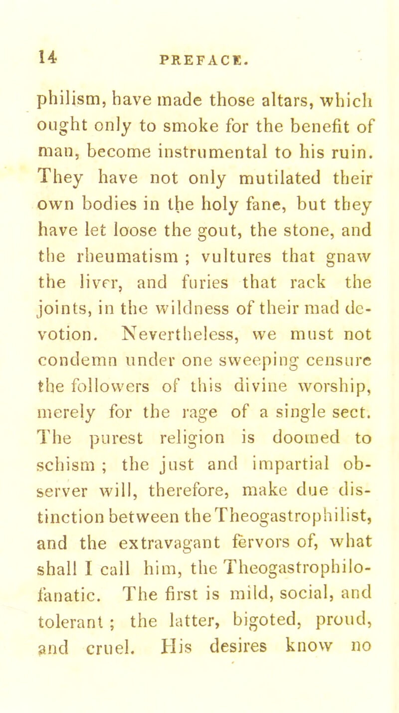 philism, have made those altars, whicli ought only to smoke for the benefit of man, become instrumental to his ruin. They have not only mutilated their own bodies in the holy fane, but they have let loose the gout, the stone, and the rheumatism ; vultures that gnaw the liver, and furies that rack the joints, in the wildness of their mad de- votion. Nevertheless, we must not condemn under one sweeping censure the followers of this divine worship, merely for the rage of a single sect. The purest religion is doomed to schism ; the just and impartial ob- server will, therefore, make due dis- tinction between theTheogastrophilist, and the extravagant fervors of, what shall I call him, the Theogastrophilo- fanatic. The first is mild, social, and tolerant ; the latter, bigoted, proud, and cruel. His desires know no