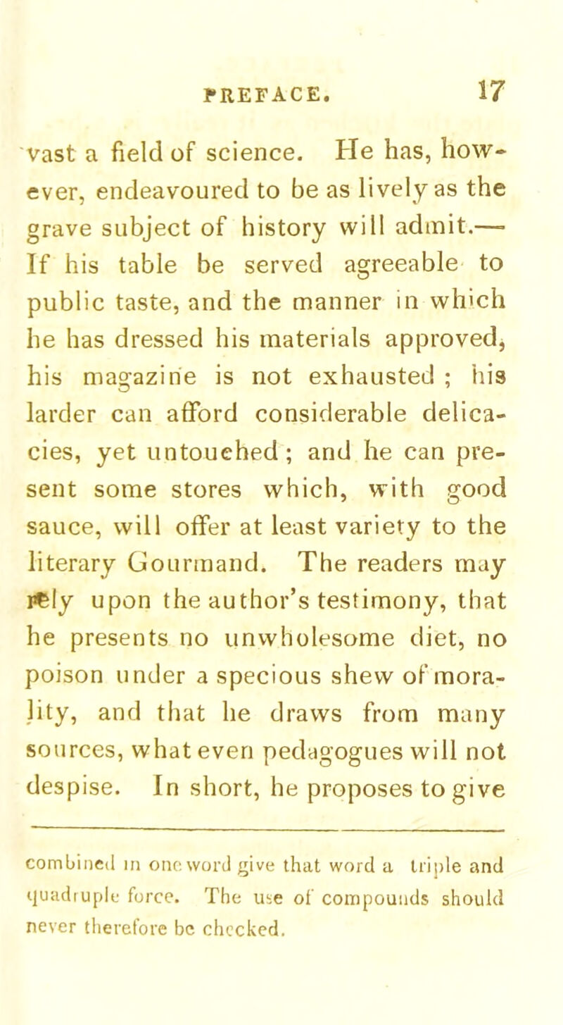 Vast a field of science. He has, how- ever, endeavoured to be as lively as the grave subject of history will admit.—■ If his table be served agreeable to public taste, and the manner in wh'ch he has dressed his materials approved^ his magazine is not exhausted ; his larder can afford considerable delica- cies, yet untouched; and he can pre- sent some stores which, with good sauce, will offer at least variety to the literary Gourmand. The readers may i^Iy upon the author’s testimony, that he presents no unwholesome diet, no poison under a specious shew of mora- jity, and that he draws from many sources, whatever! pedagogues will not despise. In short, he proposes to give combined iti one word give that word a lrij)le and quadruple force. The Uie of compounds should never therefore be chocked.