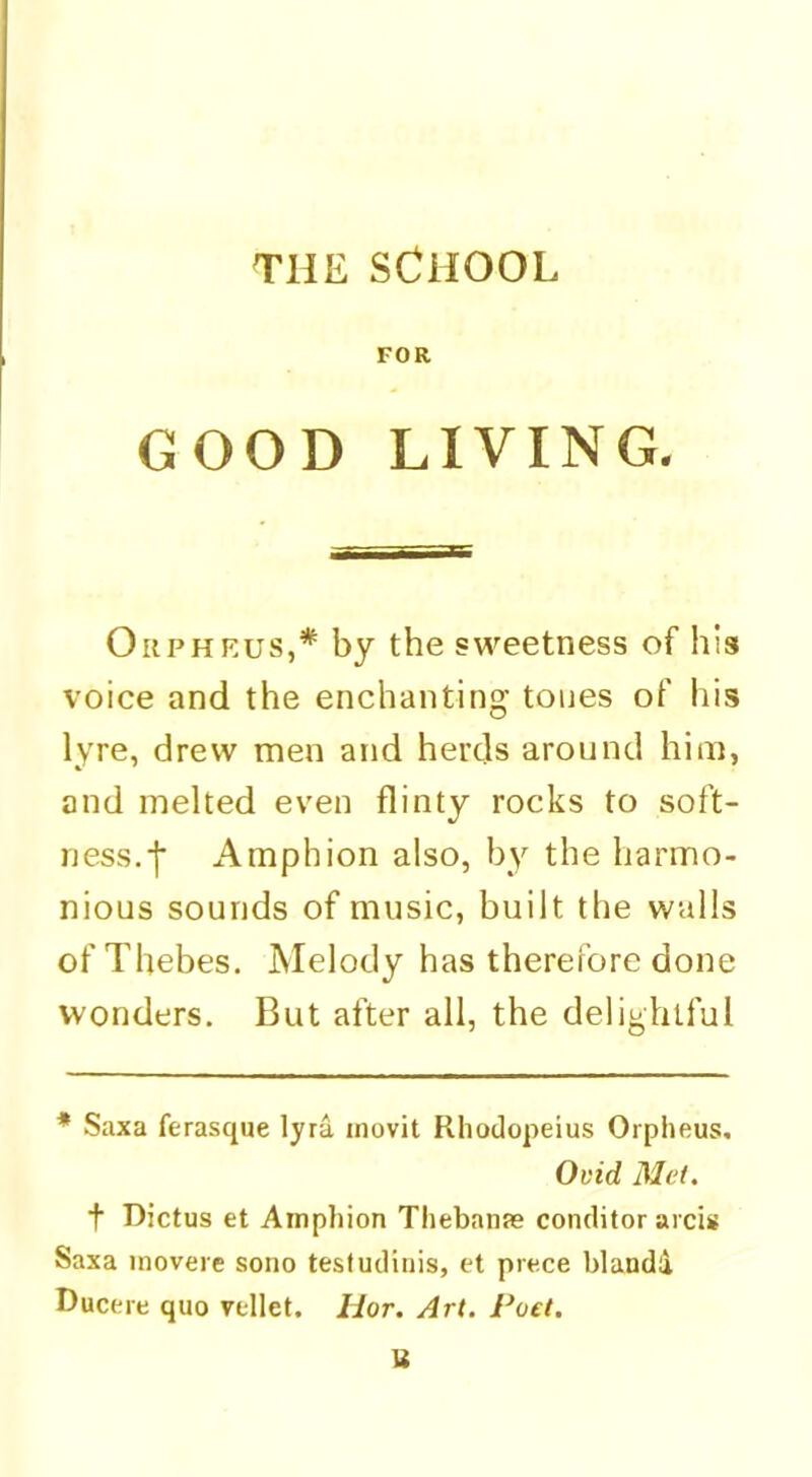 THE SCHOOL FOR GOOD LIVING, Orpheus,* by the sweetness of his voice and the enchanting tones of his lyre, drew men and herds around him, and melted even flinty rocks to soft- ness.-j* Amphion also, by the harmo- nious sounds of music, built the walls of Thebes. Melody has therefore done wonders. But after all, the delightful * Saxa ferasque lyra inovit Rliodopeius Orpheus, Ovid Met. t Dictus et Amphion Thebante conditor arcis Saxa inovere sono testudiiiis, et prece blaadd Ducere quo vellet. Hor. Art. Poet.