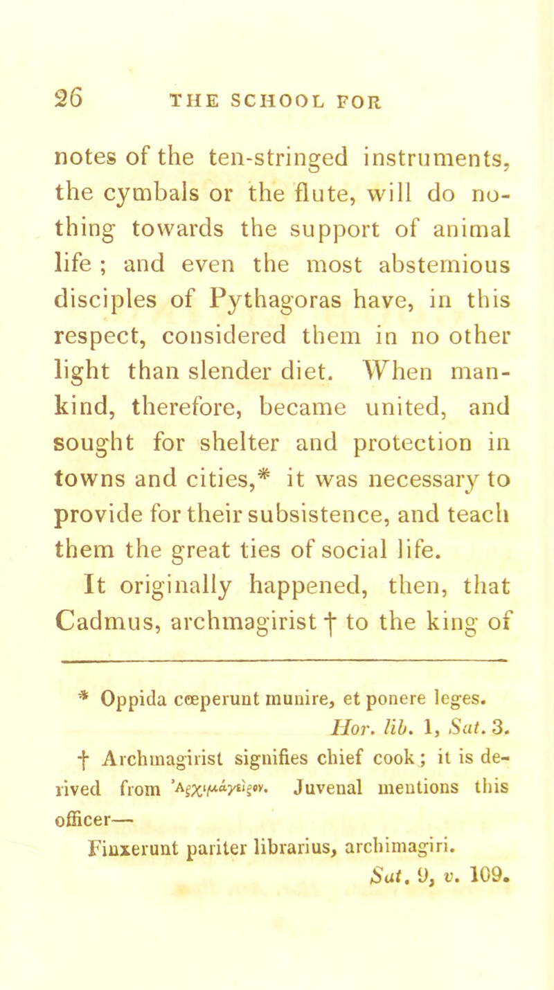 notes of the ten-stringed instruments, the cymbals or the flute, will do no- thing towards the support of animal life ; and even the most abstemious disciples of Pythagoras have, in this respect, considered them in no other light than slender diet. When man- kind, therefore, became united, and sought for shelter and protection in towns and cities,* it was necessary to provide for their subsistence, and teach them the great ties of social life. It originally happened, then, that Cadmus, archmagirist to the king of * Oppida cceperunt muuire, et ponere leges. llo7\ lib. 1, Sat. 3. f Avchmagirist signifies chief cook; it is de- rived from Juvenal mentions this officer— Finxerunt pariter librarius, archimagiri. Sat, U, V. 109.