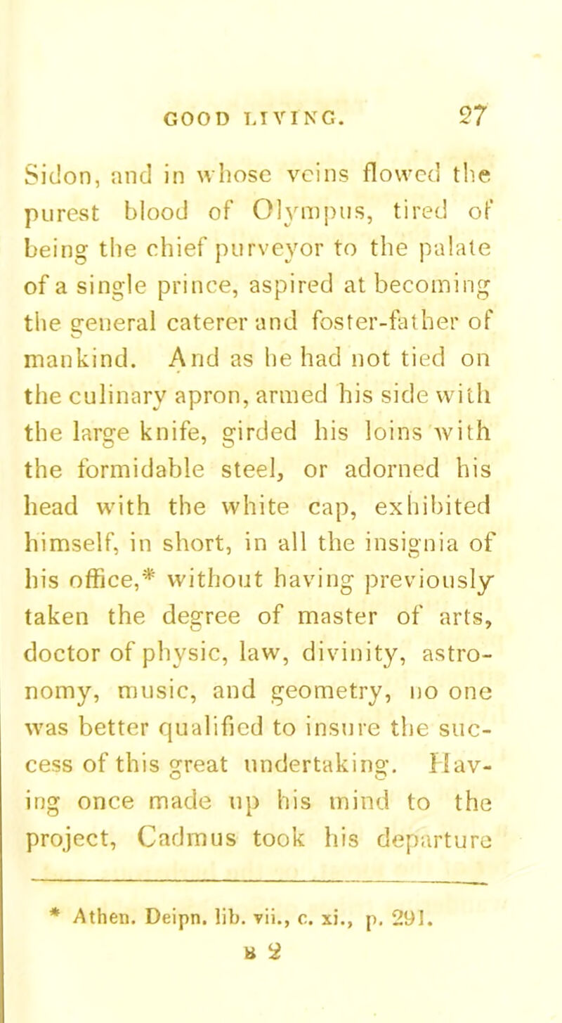 Sidon, and in whose veins flowed the purest blood of Olympus, tired of being the chief purveyor to the palate of a single prince, aspired at becoming the general caterer and foster-father of mankind. And as he had not tied on the culinary apron, armed his side with the large knife, girded his loins with the formidable steel, or adorned his head with the white cap, exliibited himself, in short, in all the insignia of his office,* without having previously taken the degree of master of arts, doctor of physic, law, divinity, astro- nomy, music, and geometry, no one was better qualified to insure the suc- cess of this great undertaking. Hav- ing once made up his mind to the project, Cadmus took his departure * Athen. Deipn. lib. vii., c. xi., p. 291. B 2