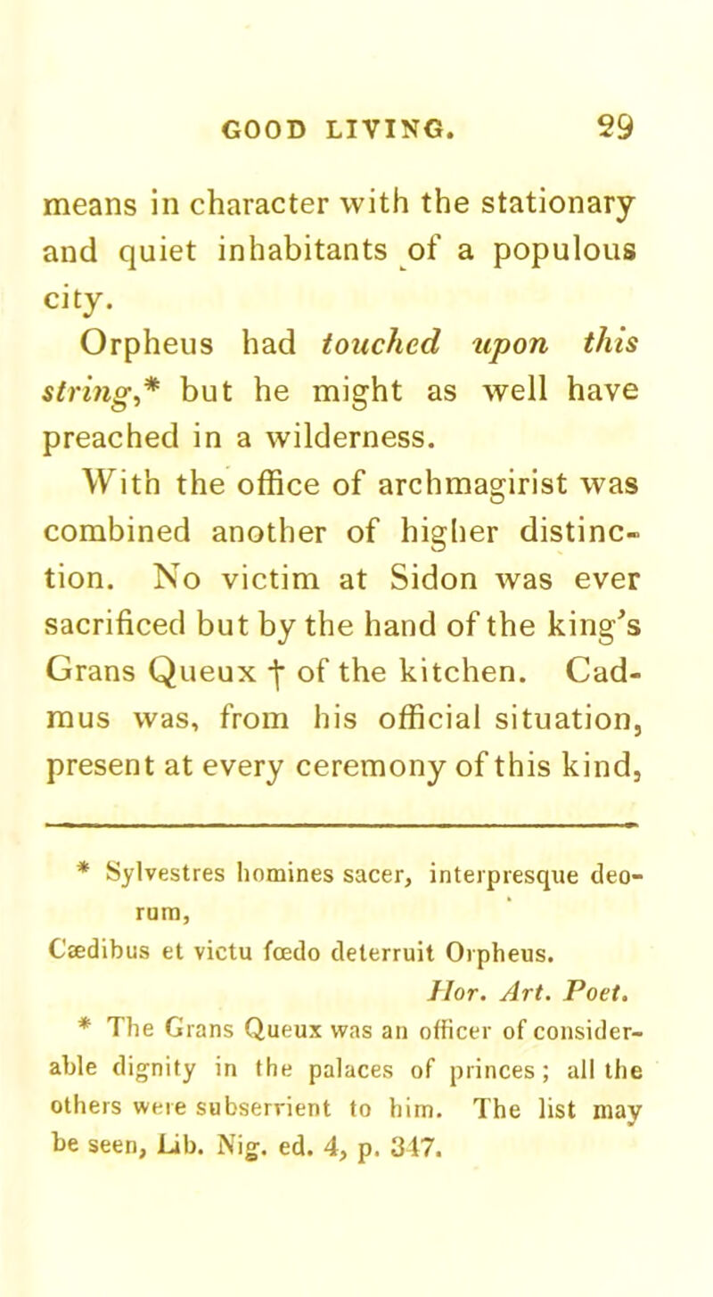 means in character with the stationary and quiet inhabitants of a populous city. Orpheus had touched upon this strings* * but he might as well have preached in a wilderness. With the office of archmagirist was combined another of higher distinc- tion. No victim at Sidon was ever sacrificed but by the hand of the king^s Grans Queux of the kitchen. Cad- mus was, from his official situation, present at every ceremony of this kind, * Sylvestres homines sacer, interpresqne deo- rum, Cffidibus et victu foedo deterruit Orpheus. Ilor. Art. Poet. * The Grans Queux was an officer of consider- able dignity in the palaces of princes; all the others were subserrient to him. The list may be seen, Lib. Nig. ed. 4, p. 347.