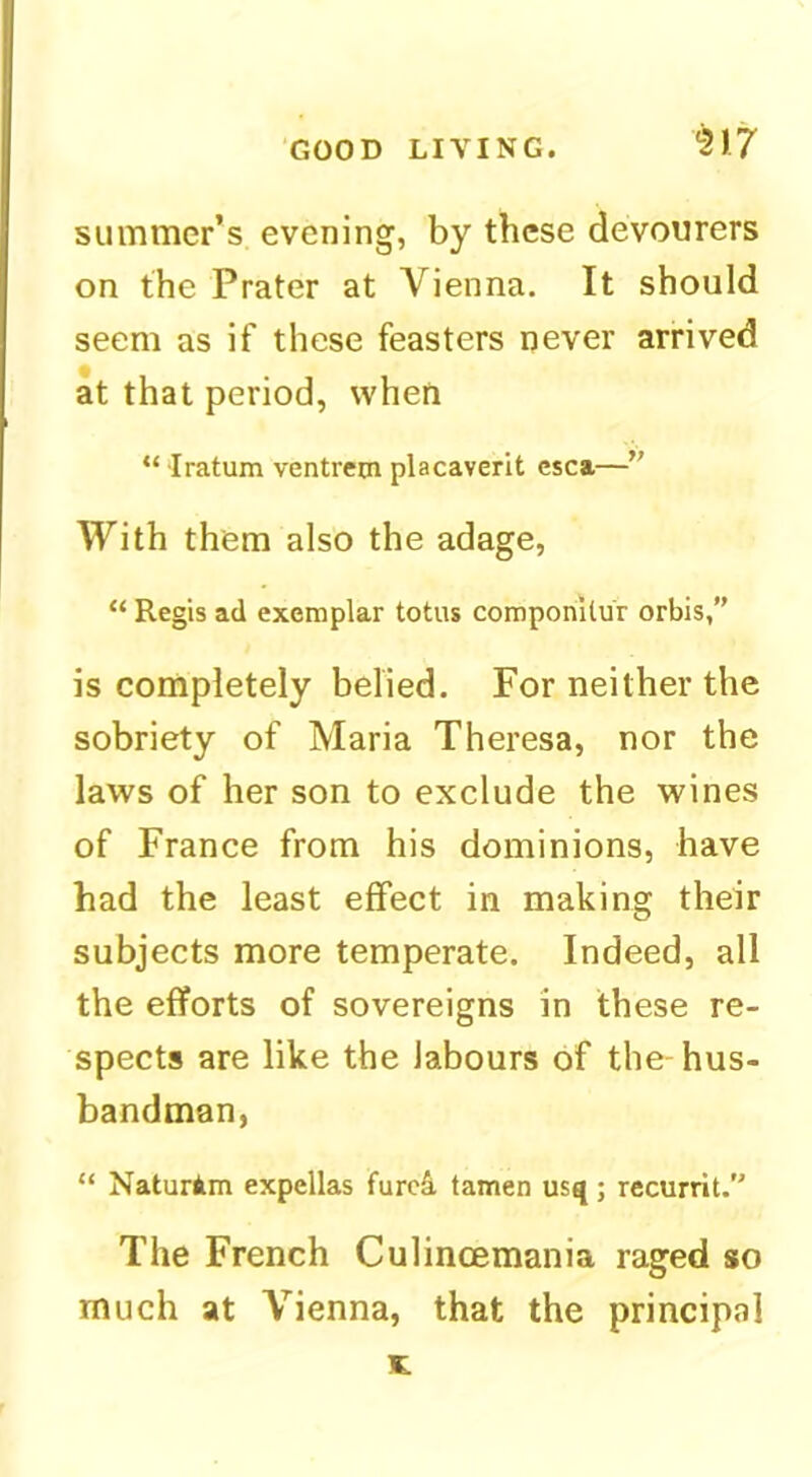summer’s evening, by these devourers on the Prater at Vienna. It should seem as if these feasters never arrived at that period, when “ Iratum ventretn placaverit csca—” With them also the adage, “ Regis ad exemplar totus componitu'r orbis,” is completely belied. For neither the sobriety of Maria Theresa, nor the laws of her son to exclude the wines of France from his dominions, have had the least effect in making their subjects more temperate. Indeed, all the efforts of sovereigns in these re- spects are like the labours of the-hus- bandman, “ Naturim expellas furc4 tamen usq; recurrit. The French Culincemania raged so much at Vienna, that the principal