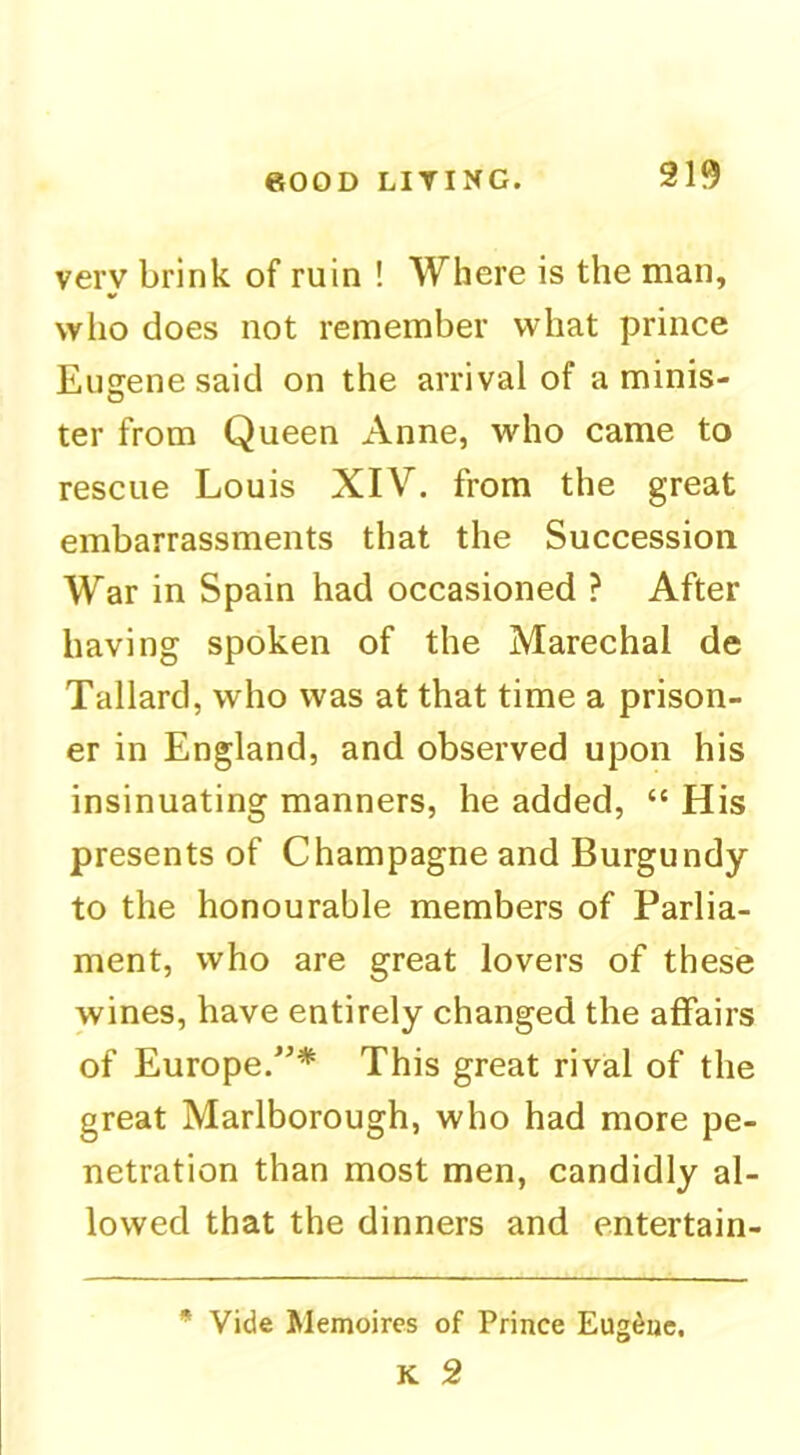 919 very brink of ruin ! Where is the man, who does not remember what prince Eugene said on the arrival of a minis- ter from Queen Anne, who came to rescue Louis XIV. from the great embarrassments that the Succession War in Spain had occasioned ? After having spoken of the Marechal de Tallard, who was at that time a prison- er in England, and observed upon his insinuating manners, he added, “ His presents of Champagne and Burgundy to the honourable members of Parlia- ment, who are great lovers of these wines, have entirely changed the affairs of Europe.^’* This great rival of the great Marlborough, who had more pe- netration than most men, candidly al- lowed that the dinners and entertain- * Vide Memoircs of Prince Eugene, K 2