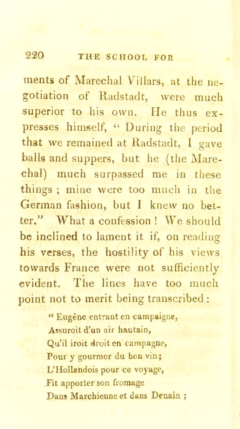 rnents of Marechal Villars, at the ne- gotiation of llacistadt, were much superior to his own. tie thus ex- presses himself, “ During the period that we remained at Radstadt, I gave balls and suppers, but he (the Mare- chal) much surpassed me in these things ; mine were too much in the German fashion, but I knew no bet- ter/^ What a confession ! We should be inclined to lament it if, on reading his verses, the hostility of his views towards France were not sufficiently evident. The lines have too much point not to merit being transcribed: “ Eugene entrant en campaigne, Assuroit d'un air hautain, Qu'il iroit droit en campagne, Pour y gourmcr du bon vin; L’HoIlandois pour ce voyage, Fit apporter son fromage Dans Marchienne et dans Denain ;