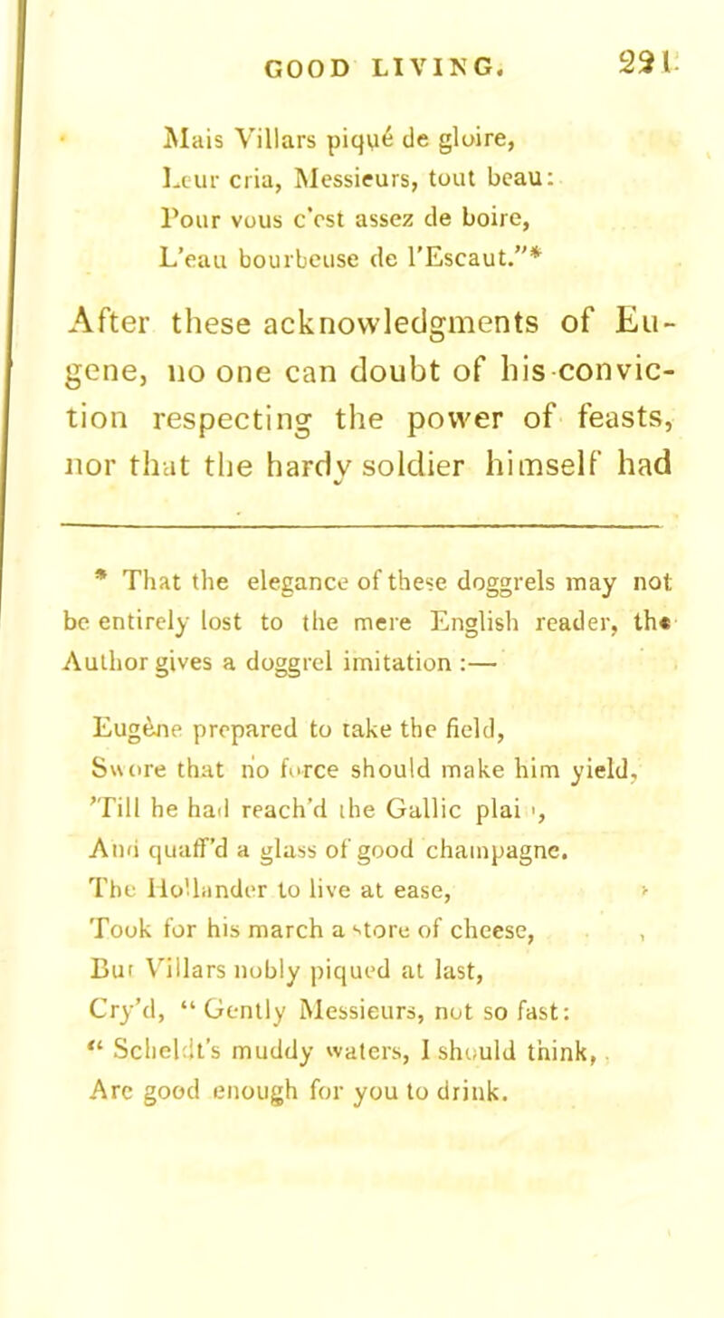 22 • Mais Villars piqa^ de gloire, 1-1 ur cria, Messieurs, tout beau: Pour vous c’cst assez de boire, L’eau bourbeuse de I’Escaut.”* After these acknowledgments of Eu- gene, no one can doubt of his convic- tion respecting the power of feasts, nor that the hardy soldier himself had * That the elegance of these doggrels may not be entirely lost to the mere English reader, lh« Author gives a doggrel imitation:— Eug^Jie prepared to take the field, S«ore that ho force should make him yield, ’Till he had reach’d the Gallic plai >, And quaff’d a glass of good champagne. The Hollander to live at ease, > Took for his march a store of cheese, , But Villars nobly piqued at last, Cry’d, “Gently Messieurs, not so fast: “ Scheldt’s muddy waters, I should think,, Arc good enough for you to drink.