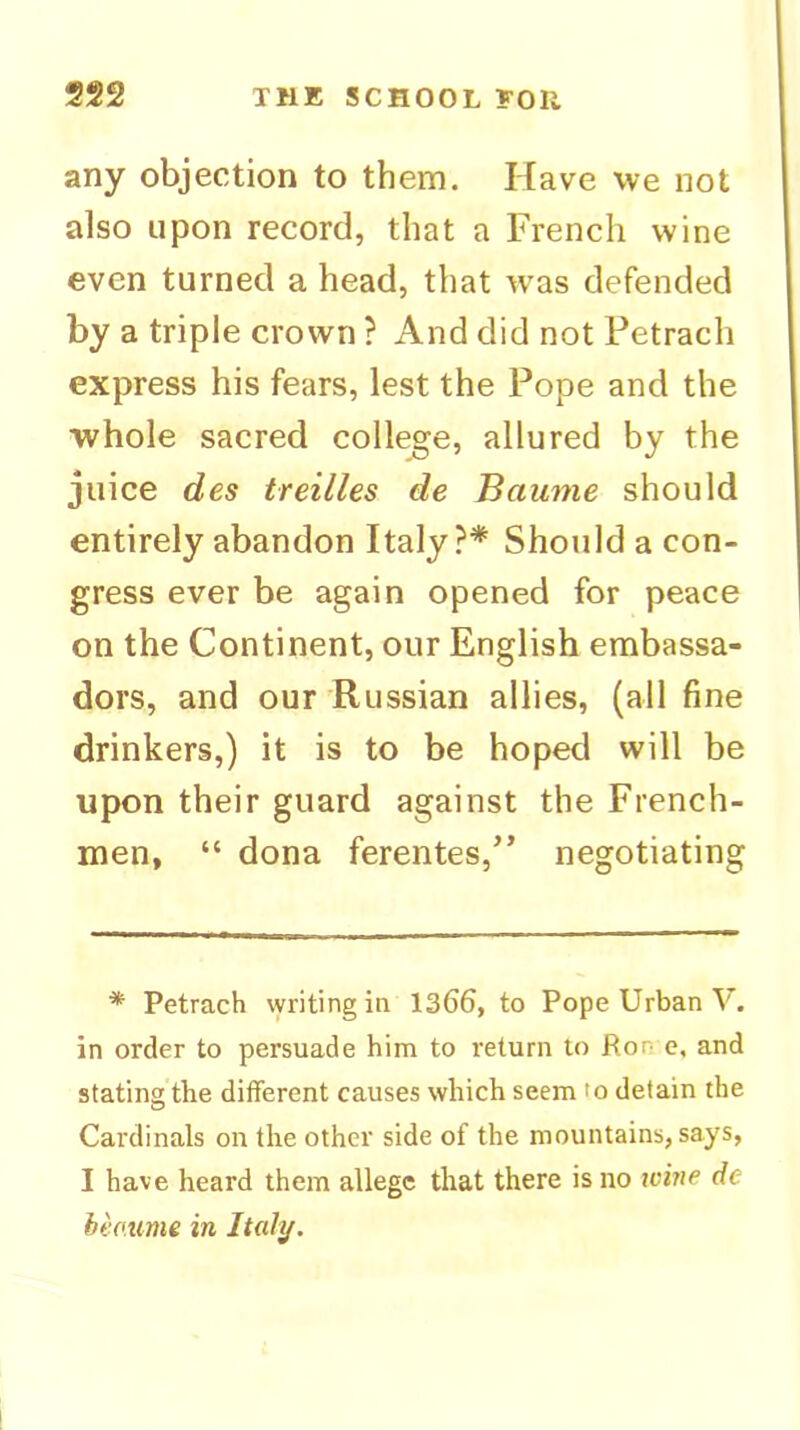 any objection to them. Have we not also upon record, that a French wine even turned a head, that w'as defended by a triple crown ? And did not Petrach express his fears, lest the Pope and the whole sacred college, allured by the juice des treilles de Baume should entirely abandon Italy?* Should a con- gress ever be again opened for peace on the Continent, our English embassa- dors, and our'Russian allies, (all fine drinkers,) it is to be hoped will be upon their guard against the French- men, “ dona ferentes,” negotiating * Petrach writing in 1366, to Pope Urban V. in order to persuade him to return to Ron e, and stating the different causes which seem to detain the Cardinals on the other side of the mountains, says, I have heard them allege that there is no icine de heo.ume in Italy.