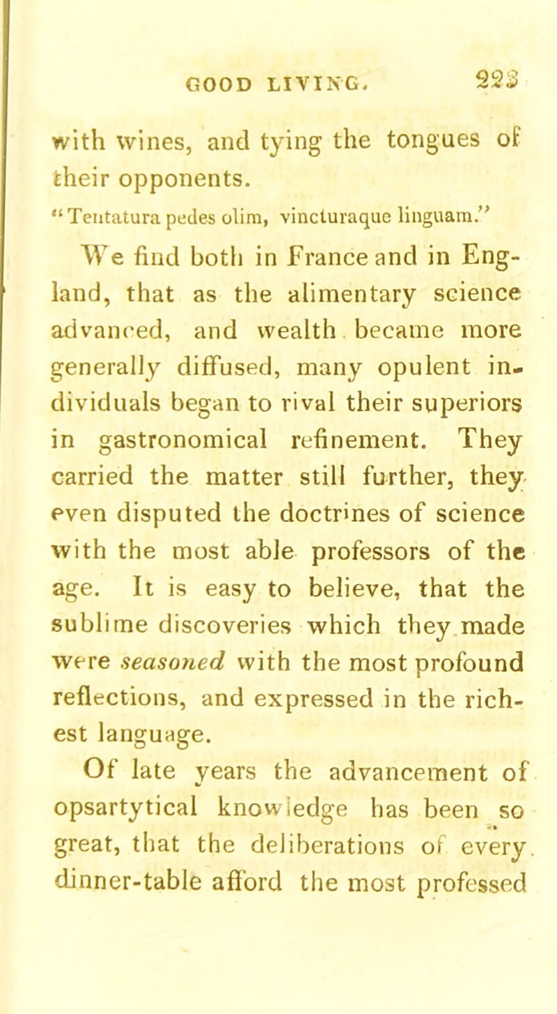 925 with wines, and tying the tongues of their opponents. “Teiitatura pedes olim, vincturaque linguam. We find botli in France and in Eng- land, that as the alimentary science advanced, and wealth became more generally diffused, many opulent in- dividuals began to rival their superiors in gastronomical refinement. They carried the matter still further, they- even disputed the doctrines of science with the most able professors of the age. It is easy to believe, that the sublime discoveries which they made were seasoned with the most profound reflections, and expressed in the rich- est language. Of late years the advancement of opsartytical knowledge has been so great, that the deliberations of every dinner-table afford the most professed