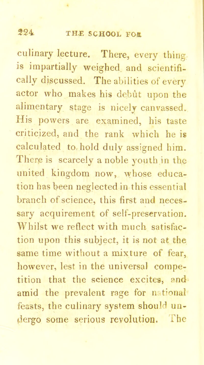 culinary lecture. There, every thing is impartially weighed and scientifi- cally discussed. The abilities of every actor who makes his debut upon the alimentary stage is nicely canvassed. His powers are examined, his taste criticized, and the rank which he is calculated to, hold duly assigned him. There is scarcely a noble youth in the united kingdom now, whose educa- tion has been neglected in this essential branch of science, this first and neces- sary acquirement of self-preservation. Whilst we reflect with much satisfac- tion upon this subject, it is not at the same time without a mixture of fear, however, lest in the universal compe- tition that the science excites, and amid the prevalent rage for n tionai feasts, the culinary system should un- dergo some serious revolution. The