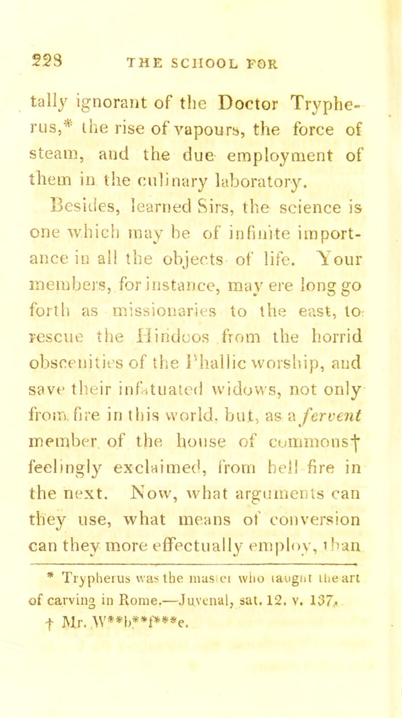 223 tally ignorant of the Doctor Tryphe- rus,* the rise of vapours, the force of steam, and the due employment of them in the culinary laboratory. Besides, learned Sirs, the science is one which may be of infinite import- ance in al! the objects of life. Your members, for instance, may ere long go forth as missionaries to the east, to- rescue the Hindoos from the horrid obscenities of the J'hallic worship, and save their infatuated widows, not only from, fire in this world, but, as fervent member of the house of cummons'l’ feelingly exclaimed, from hell fire in the next. Now, what arguinents can they use, what means of conversion can they more effectually employ, than * Trypherus was the masici wtio laugnt iheart of carving in Rome.—Juvenal, sat. 12. v. 137,• t Mr.