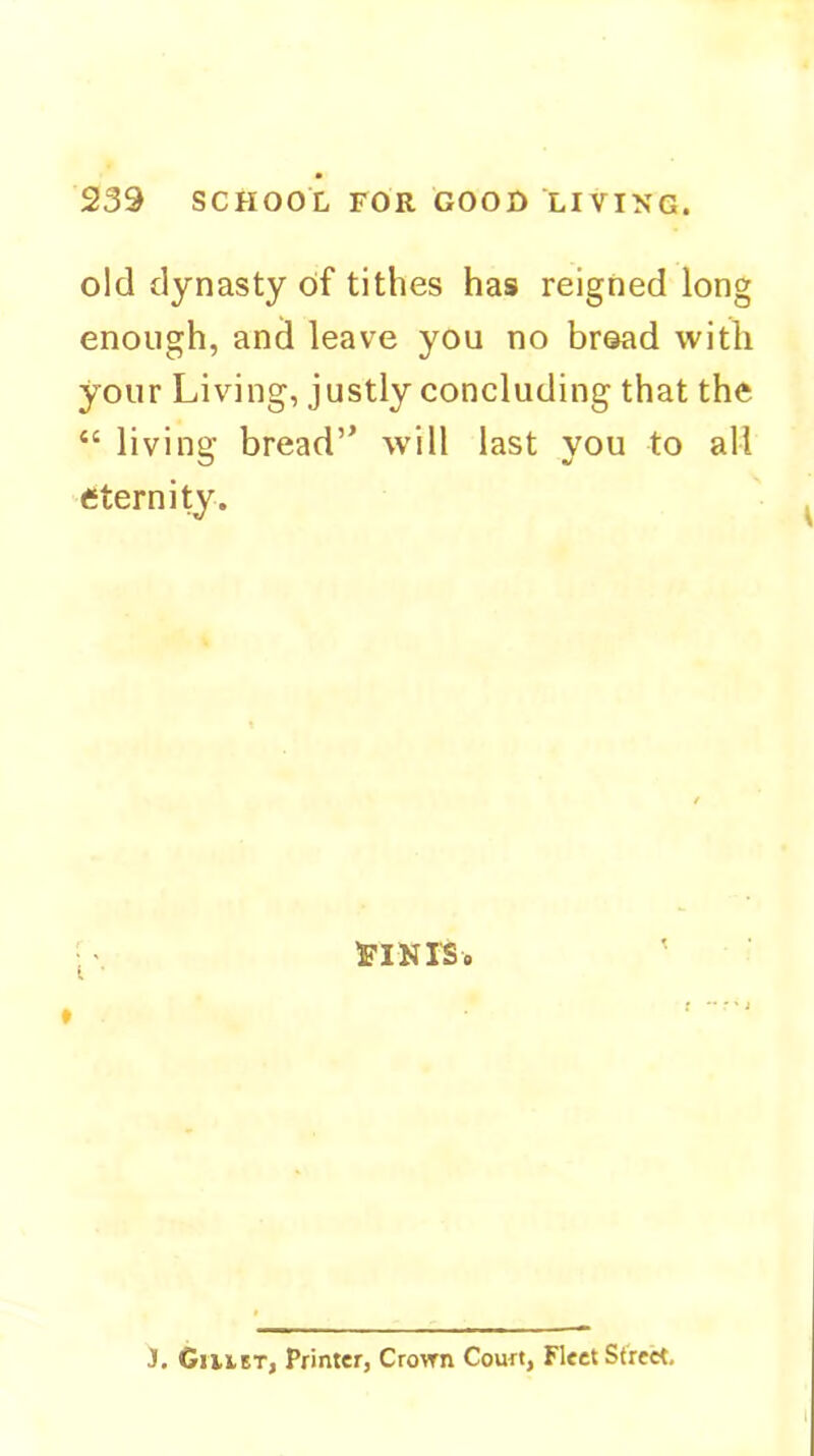 239 SCHOOL FOR GOOD LIVING. old dynasty of tithes has reigned long enough, and leave you no broad with your Living, justly concluding that the “ living bread” will last you to all eternity. J. Gulet, Printer, Crown Court, Fleet Street,
