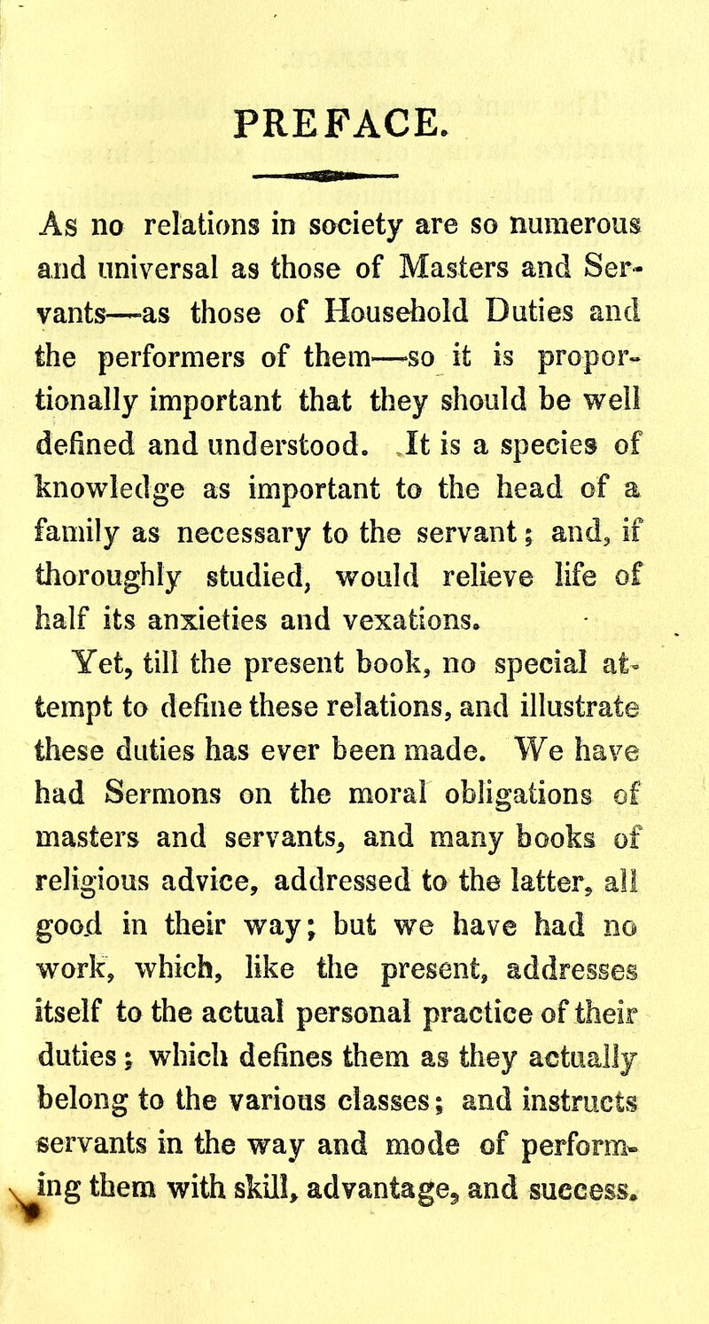 PREFACE. As no relations in society are so numerous and universal as those of Masters and Ser- vants—-as those of Household Duties and the performers of them—-so it is proper-* tionally important that they should be well defined and understood. It is a species of knowledge as important to the head of a family as necessary to the servant; and, if thoroughly studied, would relieve life of half its anxieties and vexations. Yet, till the present book, no special at- tempt to define these relations, and illustrate these duties has ever been made. We have had Sermons on the moral obligations of masters and servants, and many books of religious advice, addressed to the latter, all good in their way; but we have had no work, which, like the present, addresses itself to the actual personal practice of their duties; which defines them as they actually belong to the various classes; and instructs servants in the way and mode of perform-