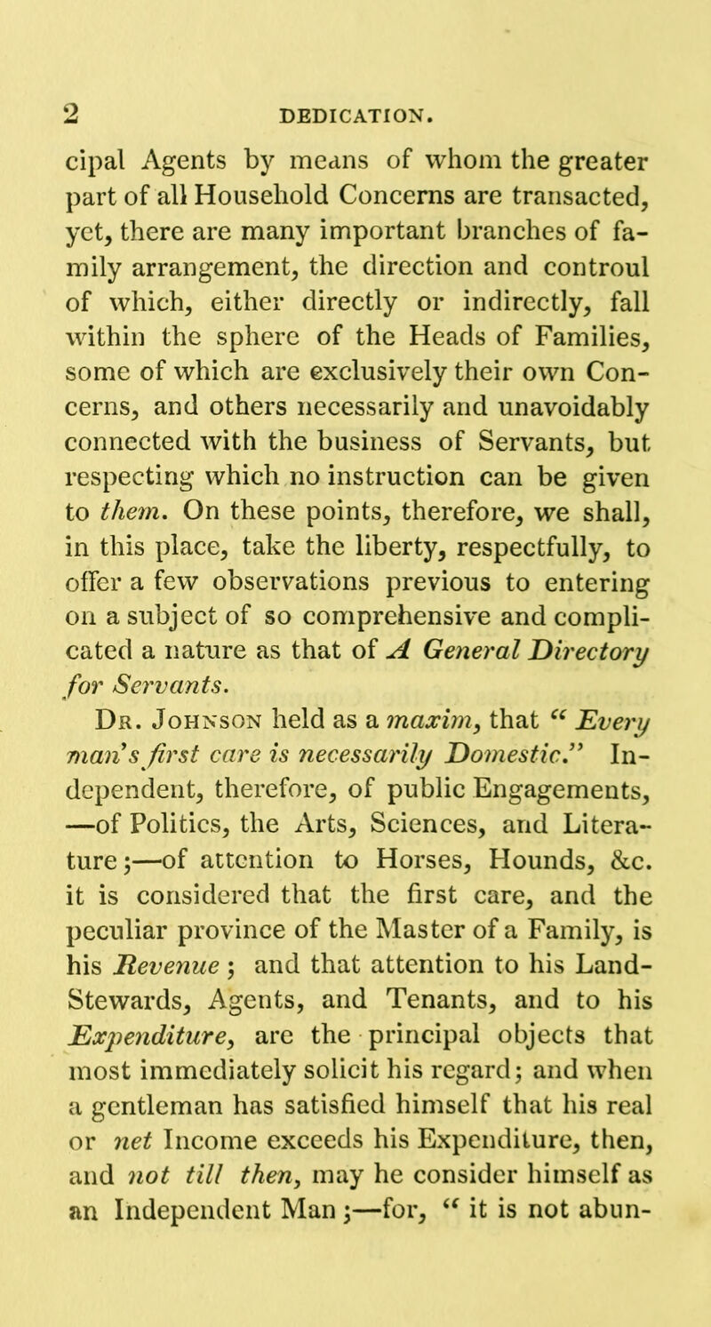 cipal Agents by means of whom the greater part of all Household Concerns are transacted, yet, there are many important branches of fa- mily arrangement, the direction and controul of which, either directly or indirectly, fall within the sphere of the Heads of Families, some of which are exclusively their own Con- cerns, and others necessarily and unavoidably connected with the business of Servants, but respecting which no instruction can be given to them. On these points, therefore, we shall, in this place, take the liberty, respectfully, to offer a few observations previous to entering on a subject of so comprehensive and compli- cated a nature as that of A General Directory for Servants. Dr. Johnson held as a maxim, that “ Every man s first care is necessarily Domestic ” In- dependent, therefore, of public Engagements, —of Politics, the Arts, Sciences, and Litera- ture ;—of attention to Horses, Hounds, &c. it is considered that the first care, and the peculiar province of the Master of a Family, is his Revenue; and that attention to his Land- Stewards, Agents, and Tenants, and to his jExpenditure, are the principal objects that most immediately solicit his regard; and when a gentleman has satisfied himself that his real or net Income exceeds his Expenditure, then, and not till then, may he consider himself as an Independent Man;—for, “ it is not abun-