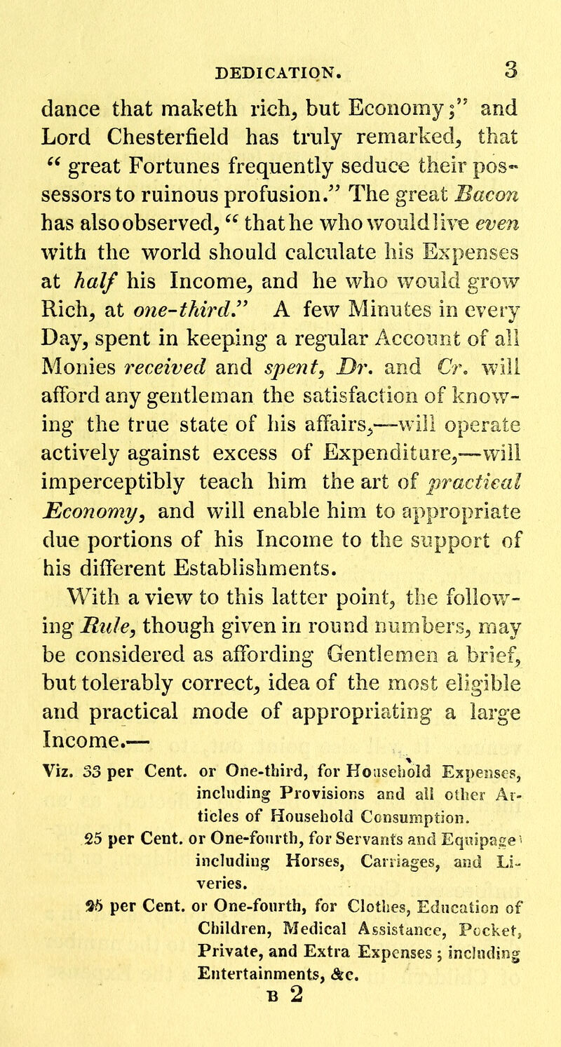 dance that maketh rich, but Economy;’' and Lord Chesterfield has truly remarked, that 66 great Fortunes frequently seduce their pos« sessors to ruinous profusion. The great Bacon has alsoobserved, “ that he who would live even with the world should calculate his Expenses at half his Income, and he who would grow Rich, at one-thirdA few Minutes in every Day, spent in keeping a regular Account of all Monies received and spent, Dr. and Or, will afford any gentleman the satisfaction of know- ing the true state of his affairs,—will operate actively against excess of Expenditure,—will imperceptibly teach him the art of practical Economy, and will enable him to appropriate due portions of his Income to the support of his different Establishments. With a view to this latter point, the follow- ing Rule, though given in round numbers, may be considered as affording Gentlemen a brief, but tolerably correct, idea of the most eligible and practical mode of appropriating a large Income.— Viz. 33 per Cent, or One-third, for Household Expenses, including Provisions and all other Ar- ticles of Household Consumption. 25 per Cent, or One-fourth, for Servants and Equipage1 including Horses, Carriages, and Li- veries. 25 per Cent, or One-fourth, for Clothes, Education of Children, Medical Assistance, Pocket, Private, and Extra Expenses ; including Entertainments, &c. B 2