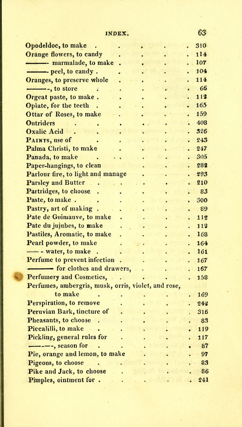 Opodeldoc, to make . , 310 Orange flowers, to candy . ■ 114 — marmalade, to make . . 107 — peel, to candy . . 104 Oranges, to preserve whole . 114 , to store . 66 Orgeat paste, to make . . 112 Opiate, for the teeth , . 165 Ottar of Roses, to make . 159 Outriders i 408 Oxalic Acid 326 Paints, use of , 243 Palma Christi, to make . 247 Panada, to make . - . . 305 Paper-hangings, to clean . 283 Parlour fire, to light and manage . 293 Parsley and Butter . 210 Partridges, to choose . . 83 Paste, to make . . 300 Pastry, art of making . . 89 Pate de Guimauve, to make , 112 Pate du jujubes, to make . 112 Pastiles, Aromatic, to make . 168 Pearl powder, to make . 164 water, to make . . 161 Perfume to prevent infection . 167 «■ — for clothes and drawers, 167 Perfumery and Cosmetics, .. 158 Perfumes, ambergris, musk, orris, violet, and rose, to make . 169 Perspiration, to remove 242 Peruvian Bark, tincture of 316 Pheasants, to choose . 83 Piccalilli, to make 119 Pickling, general rules for .. 117 , season for • 87 Pie, orange and lemon, to make . 97 Pigeons, to choose . 83 Pike and Jack, to choose . 86 Pimples, ointment for . . « 241