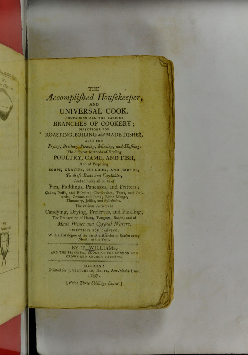 THE Accornpli/lied Houfekeeper, AND UNIVERSAL COOK. CONTAINING ALL THE VARIOUS BRANCHES OF COOKERY; DIRECTIONS FOR ROASTING, BOILING and MADE DISHES, ALSO FOR: Fryingi BroUing^ -Stewing. Mincing, and'HaJhing, The different Methods of Drefling POULTRY, GAME, AND FISH, And of Preparing SOUPS, GRAVIES, CULLICES, AND BROTHS, Fo drefs Roots and Fegetablesy And to make all Sorts of Pies, Puddings, Pancakes, and Fritters; Qakes, Puffs, and Bifeuits; Cheefecakes, Tarts, and Cuf- tards; Creams and Jams } Blanc Mange, Flummery, Jellies, and Syllabubs. The various Articles In Candying, Drying, Preferves, and Piekling The Preparation of Hami^ Tongn^, Bacon, and of Made Wines mid Copiiial Waters, DIRECTIONS FOR 'carving. With a Catalogue of the varioiia Articles in Seafon every Month in the Year. BY T,WILUAMS,- AND THE PRINCIPAL^SoKS AT THE LONDON AND CROWN AND ANCHOR TAVERNS. LONDON : Printed for J. Scatcherd, No. iz, Ave-Marla-Lane; 1797. [Pr/« Three Shillings fcwed-1