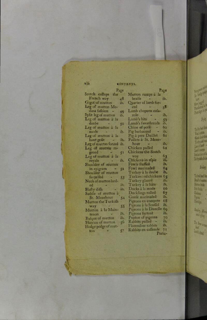 I \ Vij'» CONTENTS, Page Scotch colJops the French way 48 Gigot of mutton ib. Leg of muttou Mo- dina faftiion - 49 Split leg of mutton ib. Leg of mutton a la daube - 50 Leg of mutton a la mode - ib. Leg of mutton a la haut gout - ib, I,eg of mutton forded ib. Leg of mutton ra- gooed - 51 Leg of mutton a la royale - ib. Shoulder of mutton in epigram - 52 Shoulder of mutton fuiprifed - 53 N eck of mutton lard- ed - ib. Hafly difli - ib. Saddle of mutton a^ St. Menehout 54 Mutton the Turkllh way - 55 . Mutton a la Main- tenon - ih. Bafque of mutton ib. Harrico of mutton 56 Hodge podge of imit- ton - 57 Mutton rumps a la braife - ib. Quarter of lamb for- ced - 38 Lamb chops en cafa- role - ib. Lamb’s bits - 59 Lamb’s fweetbreads ib. Chine of pork - 60 Pig barbacued - ib. Pig a pere Duillet 61 Pullets a St. Mene- hout - ib. Chicken pulled 62 Chickens the Scotch way - 63 Chickens iiv afpic ib. Fowls fluffed ib. Fowl marinaded 64 Turkey a la daul^c ib. Turkies and chickens 65 Turkey glazed ib, Turkey a la hate ib. Ducks a la mode 66 Ducklings rolled 67 Goofe marinaded ib. Pigeons en compote 68 Pigeons a la Souffel ib. Pigeons a la Duzelle 69 Pigeons furtout ib. Pupton of pigeons 70 Rabbits pulled - ib. Florendine rabbits ib. Rabbits en cafferole 71 Portu-