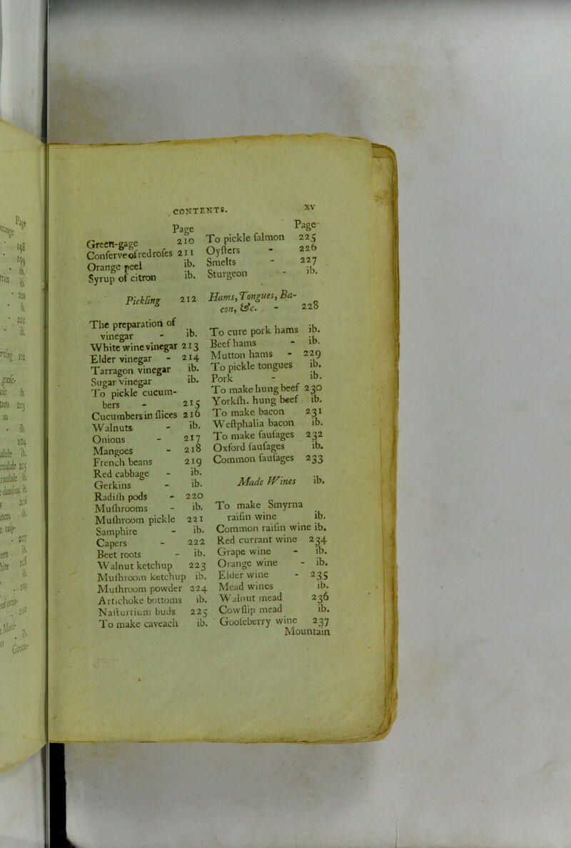 Page Green-gage To pickle falmon Conferveofredrofes 2II OyUcrs Orange peel Smelts Syrup of citron ib. Sturgeon XV Page- 225 226 227 ib. Pickling 212 The preparation of vinegar - White wine vinegar 213 214 ib. ib. Hams, Tongues, Ba- con, - 228 Elder vinegar Tarragon vinegar Sugar vinegar To pickle cucum- bers ib. ib. 229 ib. ib. 215 Cucumbers in flices 216 Walnuts - Onions - 217 Mangoes French beans Red cabbage Gerkins Radilh pods Mu fli rooms Mufhroom pickle Samphire Capers Beet roots Walnut ketchup 223 Mulhrooin ketchup ib. Mulhroom powder 224 Artichoke bottoms ib. Nallurtium buds 225 To make caveach ib. 218 219 ib. ib. 220 ib. 221 ib. 222 ib. To cure pork hams Beef hams Mutton hams To pickle tongues Pork To make hung beef 2 30 Yorklh. hung beef ib. To make bacon W^eftphalia bacon To make faufages Oxford faufages Common faufages 231 ib. 232 ib. 233 Made Wines ib. To make Smyrna raihn wine ib. Common raifin wine ib. Red currant wine 234 Grape wine Orange wine Elder wine Mead wines W alnut mead Cowflip mead Goofeberry wine ib. ib. 23s ib. 236 ib. 237 Mountain