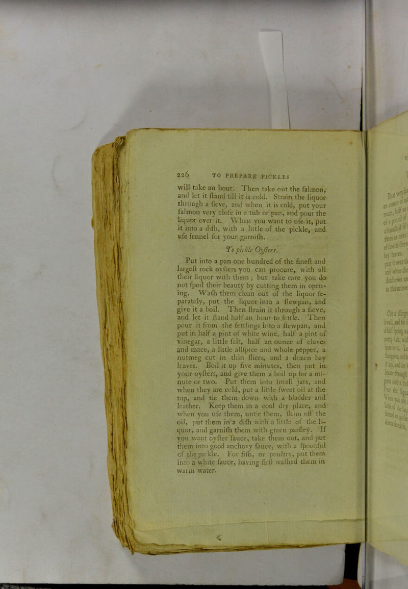 will take an hour. Then take cut the falmon, and let it Hand till it is cold. Strain the liquor through a fieve, and when it is cold, put your lalinon very dole in a tub or pan, and pour the liquor over it. When you w'ant to ufe it, put it into a dilh, with a little of the pickle, and ufe fennel for your garnilh. To pickle Oyjiers. Put into a pan one hundred of the fineH and largeft rock oyflers you can procure, with all their liquor with them ; but take care you do not fpoil their beauty by cutting them in open- ing. Wadi them clean out of the liquor fe- parately, put the liquor into a Hewpan, and give it a boil. Then flrain it through a lieve, and let it Hand half an hour to fettle. Then pour it from the fettlings into a Hewpan, and put in half a pint of white wine, half a pint of vinegar, a little fait, half an ounce of cloves qnd mace, a little allfpice and whole pepper, a jiutmeg cut in thin dices, and a dozen bay leaves. Boil it up five minutes, then put in your oyHers, and give them a boil up for a mi- nute or two. Put them into fmall jars, and when they are ccld, put a little fweet oil at the top, and tie them down with a bladder and leather. Keep them in a cool dry place, and when you ufe them, unt’e them, flcim off the oil, put them in a diflt with a little of the li- quor, and garnifli them with green parfley. If you want oyHer fauce, take them out, and put them into good anchovy fauce, with a fpoonful of the pickle. For fifli, or poultry, put them into a white fauce, having HiH waHied them in wartn w'ater.