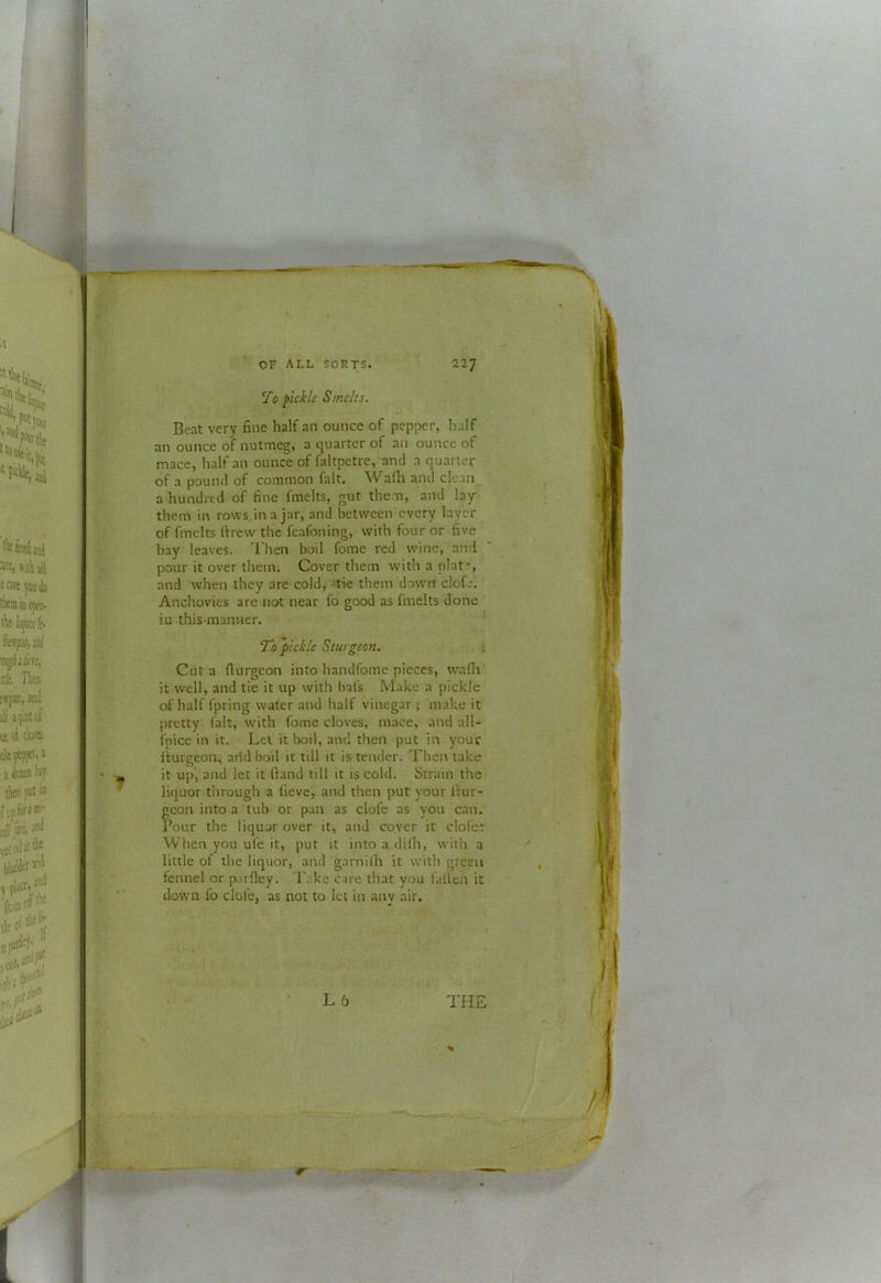 Beat very fine half an ounce of pepper, half an ounce of nutmeg, a quarter of an ounce of mace, half an ounce of faltpetre, and a quarter of a pound of common fait. Wafli and clean a hundred of fine fmelts, gut them, and lay them in rows/ina jar, and between every layer of fmelts ftrew the feafoning, with four or five bay leaves. I'hen boil fome red wine, and pour it over them. Cover them with a plat», and when they are cold, -tie them down clofe. Anchovies are not near fo good as fmelts done iu this manner. 'Tc pickle Sturgeon. i Cut a (lurgeon into handfome pieces, wafla it well, and tie it up with bafs Make a pickle of half fpring water and half vinegar ; make it pretty fait, with fome cloves, mace, and all- fpice in it. Let it boil, and then put in your llurgeon, arid boil it till it is tender. Then take it up‘, and let it (land till it is cold. Strain the liquor through a fieve, and then put your Ifur- geon into a tub or pan as clofe as you can. Pour the liquor over it, and cover it dole* When you ufe it, put it into a dilh, with a little of the liquor, and garnilh it with green fennel or paifley. l ake care that you fallen it down fo clofe, as not to let in any air. L 5 THE