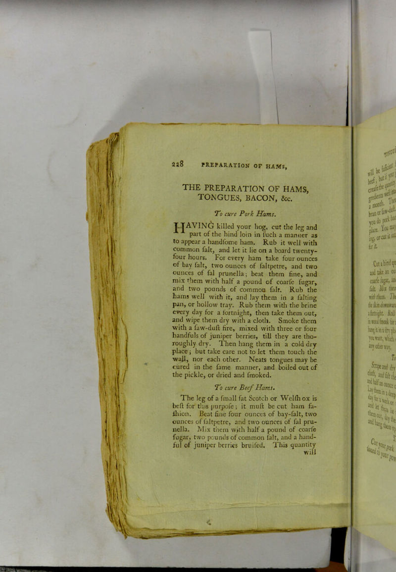 2a8 PREPARATION OF HAM3, THE PREPARATION OF HAMS, TONGUES, BACON, &c. T'o cure Pork Uams. j^avin6 killed your hog, cut the leg and part of the hind loin in Tuch a manner as to appear a handfome ham. Rub it well with common fait, and let it lie on a board twenty- four hours. For every ham take four ounces of bay fait, two ounces of faltpetre, and two ounces of fal prunella; beat them fine, and mix them with half a pound of coarfe fugar, and two pounds of common fair. Rub the hams well with it, and lay them in a falting pan, or hollow tray. Rub them with the brine every day for a fortnight, then take them out, and wipe them dry with a cloth. Smoke them with a faw-duft fire, mixed with three or four handfuls of juniper berries, till they are tho- roughly dry. Then hang them in a cold dry place j but take care not to let them touch the wall, nor each other. Neats tongues may be cured in the fame manner, and boiled out of the pickle, or dried and fmoked. . To cure Beef Hams. The leg of a fmall fat Scotch or Welfli ox is befl for tins purpofe; it muft be cut ham fa- Ihion. Beat fine four ounces of bay-falt, two ounces of faltpetre, and two ounces of fal pru- nella. Mix them with half a pound of coarfe fugar, two pounds of common fait, and a hand- ful of juniper berries briiifed. This quantity