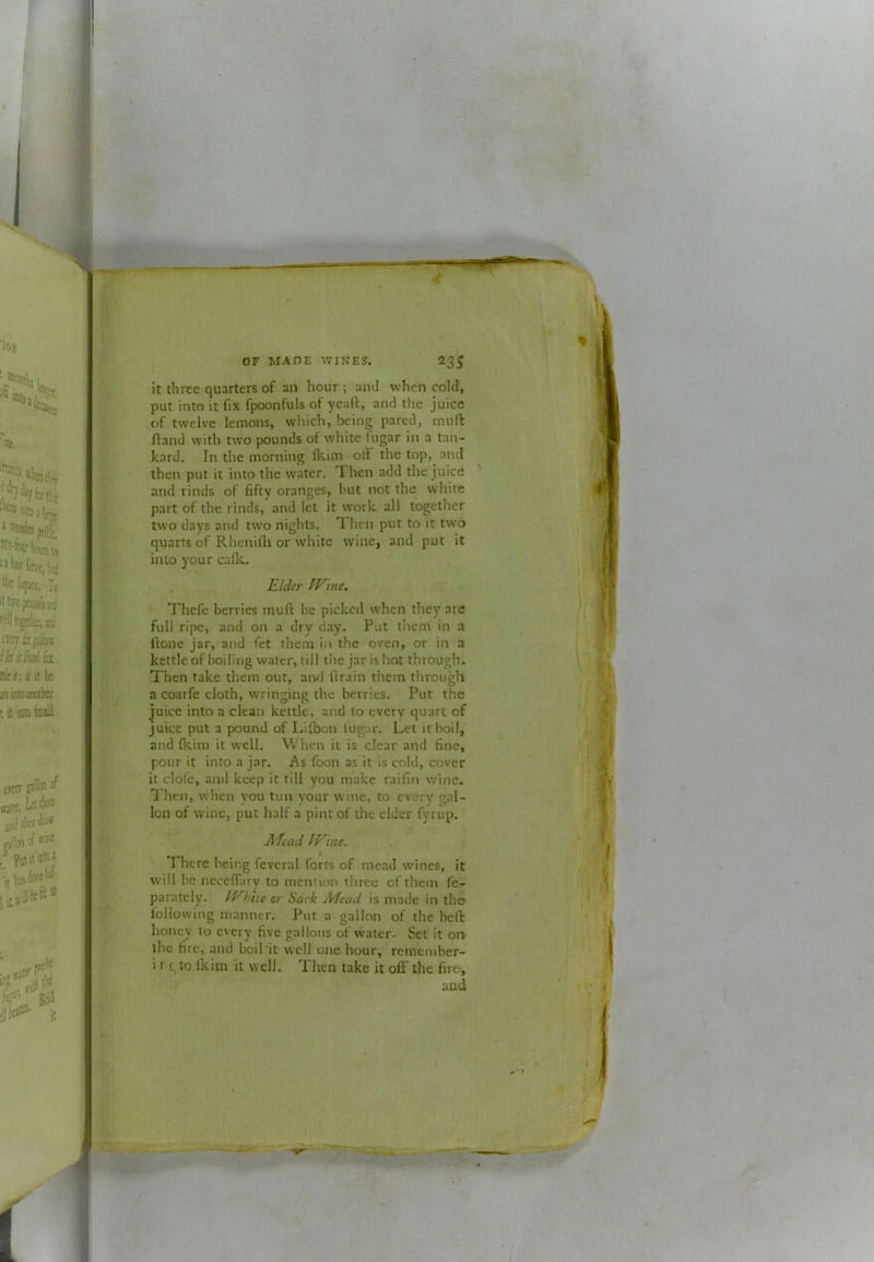 it three quarters of an hour ; and when cold, put into it fix fpoonfuls of yeaft, and the juice of twelve lemons, which, being pared, muft ftand with two pounds of white lugar in a tan- kard. In the morning fkim oft the top,^ and then put it into the water. Then add the juice ' and rinds of fifty oranges, but not the white part of the rinds, and let it work all together two days and two nights. Then put to it two quarts of Rhenifla or white wine, and put it into your cafk. Elder Wine. Thefe berries muft be picked when they are full ripe, and on a dry day. Put them in a ftone jar, and fet them in the oven, or in a kettle of boiling water, till the jar is hot through. Then take them out, ami firain them through a coarfe cloth, wringing the berries. Put the juice into a clean kettle, and to every quart of juice put a pound of Lifbon fugar. Let it boil, and fkim it well. When it is clear and fine, pour it into a jar. As foon as it is cold, cover it dole, and keep it till you make raifin wine. Then, when vou tun your wine, to every gal- lon of wine, put half a pint of the elder fyrup, Afcad Wine. There being fcvcral forts of mead wines, it will be neceffary to mention three of them fe- paratcly. While or Sack Adead is made in the following manner. Put a gallon of the bell: honey to every five gallons of vvater. Set it on the fire, and boil it well one hour, remember- i rgto fliim it well. Then take it oft the firo, and