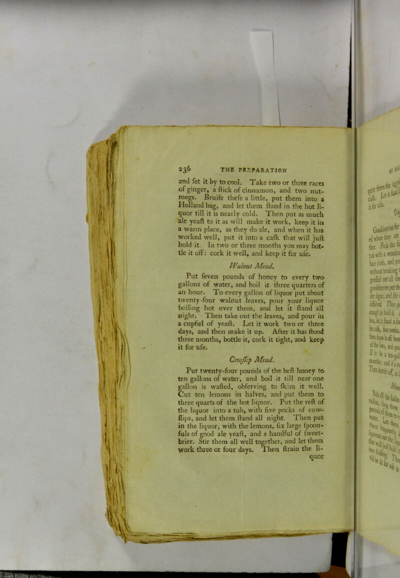 and fet it by to cool. Take two or three races ^ of cinnamon, and two nut- megs. Bruife thefe a little, put them into a Holland bag, and let them ftand in the hot li- quor till it is nearly cold. Then put as much ale yeaft to it as will make it work, keep it in a warm place, as they do ale, and when it has worked well, put it into a calk that will juft hold it. In two or three months you may bot- tle it ofF: cork it well, and keep it for ufe. Walnut Mead. Put feven pounds of honey to every two gallons of water, and boil it three quarters of an hour. To every gallon of liquor put about twenty-four walnut leaves, pour your liquor boiling hot over them, and let it ftand all night. Then take out the leaves, and pour in a cupful of yeaft. Let it work two or three days, and then make it up. After it has ftood three months, bottle it, cork it tight, and keep it for ufe. Cowjllp Mead. , Put twenty-four pounds of the beft honey to ten gallons of water, and boil it till near one gallon is wafted, obferving to Ikim it well. Cut ten lemons in halves, and put them to three quarts of the hot liquor. Put the reft of the liquor into a tub, with five pecks of cow- flips, and let them ftand all night. Then put in the liquor, with the lemons, fix large fpoon- fuls of good ale yeaft, and a handful of fweet- brier. Stir them all well together, and let them work three or four days. Then ftrain the li- quor