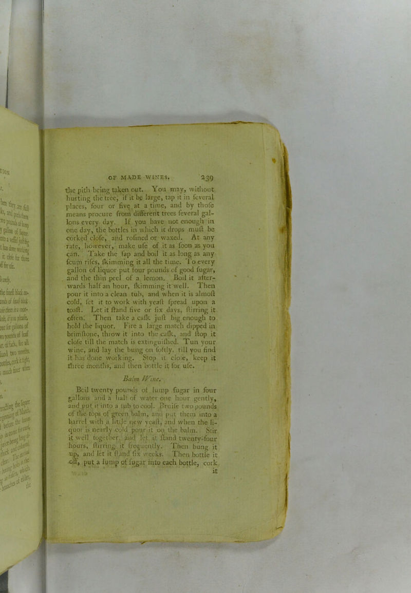 tlic pith being taken out. You may, without hurting the tree, if it be large, tap it in feveral places, four or five at a time, and by thole means procure from difterent trees feveral gal- lons everyr day. If you have not enough in one day, the bottles in which it drops mud be corked clofej’ and rofined or waxed. At any rate, however,'' make ufe of it as foon as you can. Take the fap and boil it as long as any feum rifes, fkimming it all the time. 'I’o every gallon of liquor put four pounds of good fugar, and the thin peel of a lemon. Boil it after- wards half an hour, fkimming ifwell. Then pour it into a clean tub, and when it is almoft cold) fet it to work with yeafi fpread upon a toaft. Let it ftand five or fix days, Birring it often. Then take a cafk jufi: big enough to hold the liquor. Fire a large match dipped in brimftone, throw it into the cafk, and Bop it clofe till the match is extinguiflted. Tun your wine, and lay the bung on foftly. rill you find it has done working. Slop it dole, keep it three months, and then Bottle it for ufe. Balm PKlne. Bci.l twenty pounds of lump fugar in four gallons and a halt of water one hour gently, and put it into a cub to cool. Bruife two pounds of tire tops of green balm, and pqt them into a barrel with a ht.ije i\ew yeafi, and when the li- quor is nearly cold'pou.r it on the balm. Stir i.t well together, and let it Band twenty-four hours, Birring, it frequently. Then bung it up, and let it Band fix weeks. Their bottle it oB^ puf^a lump of fugar into each bottle, cork
