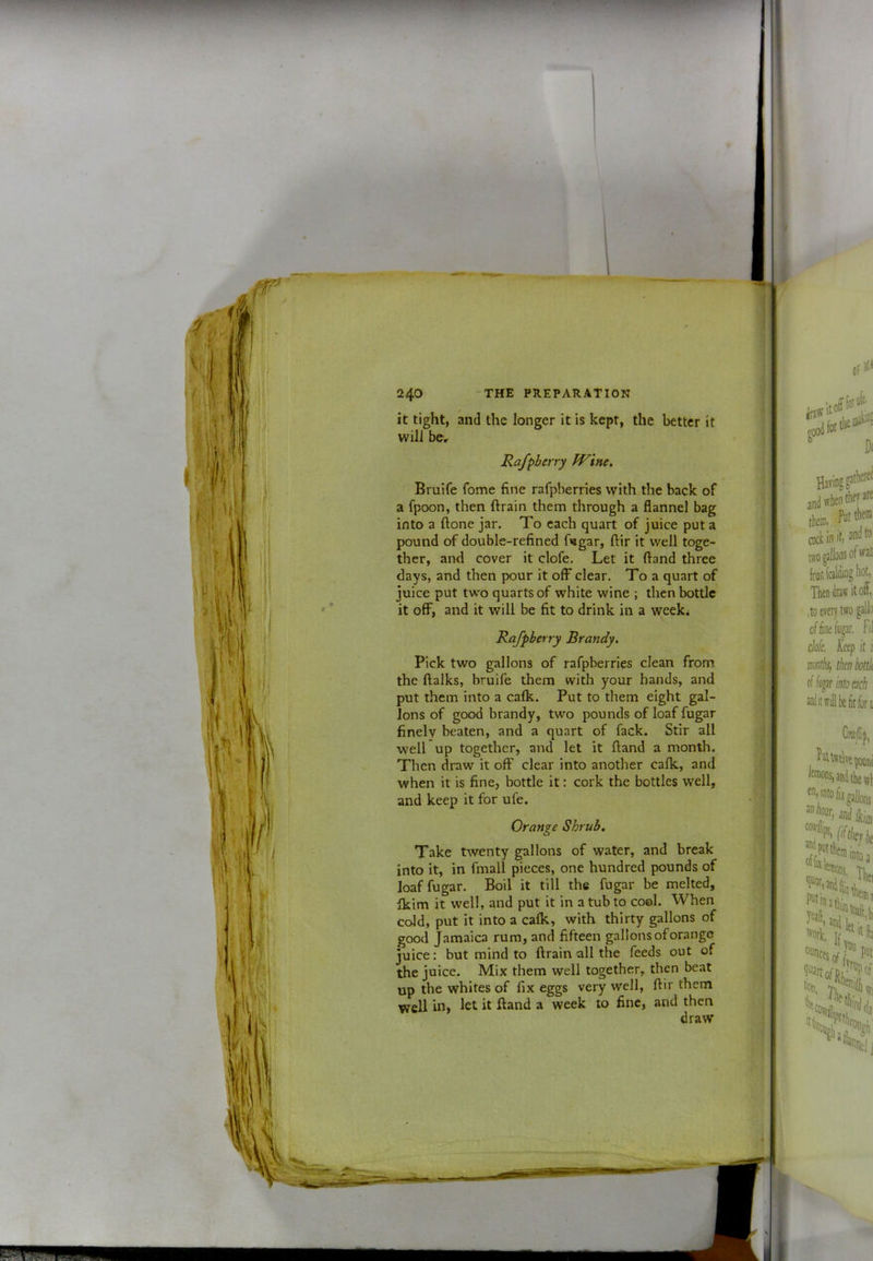 it tight, and the longer it is kept, the better it will bcr Rafpberry fVine, Bruife fome fine rafpberries with the back of a fpoon, then ft rain them through a flannel bag into a ftone jar. To each quart of juice put a pound of double-refined ftagar, ftir it well toge- ther, and cover it clofe. Let it ftand three days, and then pour it ofF clear. To a quart of juice put tw'o quarts of white wine ; then bottle it oflF, and it will be fit to drink in a week. Rafpberry Brandy. Pick two gallons of rafpberries clean from the ftalks, bruife them with your hands, and put them into a calk. Put to them eight gal- lons of good brandy, two pounds of loaf fugar finely beaten, and a quart of fack. Stir all well up together, and let it ftand a month. Then draw it off clear into another calk, and when it is fine, bottle it: cork the bottles well, and keep it for ufe. Orange Shrub. Take twenty gallons of water, and break into it, in fmall pieces, one hundred pounds of loaf fugar. Boil it till the fugar be melted, Ikim it well, and put it in a tub to coal. When ccJd, put it into a calk, with thirty gallons of good Jamaica rum, and fifteen gallons of orange juice: but mind to ftrain all the feeds out of the juice. Mix them well together, then beat up the whites of fix eggs very well, ftir them well in, let it ftand a week to fine, and then