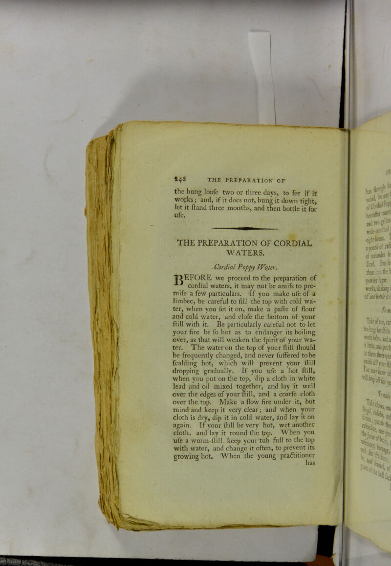 the bung loofe two or three days, to fee If it works ; and, if it does not, bung it down tight, let it ftaiid three months, and then bottle it for ufe. ^ t t ‘F THE PREPARATION OF CORDIAL WATERS. -Cordial Poppy Water. T>EFORE we proceed to the preparation of cordial waters, it may not be amifs to pre- mife a few particulars. If you make ufe of a limbec, be careful to fill the top with cold wa- ter, when you fet it on, make a pafte of flour and cold water, and clofe the bottom of your Hill with it. Be particularly careful not to let your fire be fo hot as to endanger its boiling over, as that will weaken the fpirit of your wa- ter. The water on the top of your Hill Ihould be frequently changed, and never fufFered to be fcalding hot, which will prevent your ftill dropping gradually. If you ufe a hot ftill, when you put on the top, dip a cloth in white lead and oil mixed together, and lay it well over the edges of your ftill, and a coarfe cloth over the top. Make a flow fire under it, but mind and keep it very clear; and when your cloth is dry, dip it in cold water, and lay it on again. If your ftill be very hot, wet another cloth, and lay it round the top. When you ufe a worm-ftill keep your tub full to the top with water, and change it often, to prevent its growing hot. When the young praditioner has