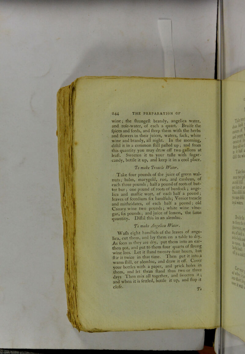 wine; the ftrongeft brandy, angelica water, and rofe-water, of each a quart. Bruife the Ipices and feeds, and fteep them with the herbs and flowers in their juices, waters, fack, white wine and brandy, all night. In the morning, diftil it in a common ftill pafted up ; and from this quantity you may draw off two gallons at leaft. Sweeten it to your tafte with fugar- candy, bottle it up, and keep it in a cool place. Jo make Treacle PVater. Take four pounds of the juice of green wal- nuts; balm, marygold, rue, and carduus, of each three pounds; half a pound of roots of but- ter bur ; one pound of roots of burdock ; ange- lica and maftic wort, of each half a pound ; leaves of fcordium fix handfuls; Venice treacle and mithridates, of each half a pound ; old Canary wine two pounds; white wine vine- gar, fix pounds ; and juice ot lemon, the fame quantity. Diflil this in an alembic.' To make Angelica Water. Wafli eight handfuls of the leaves of ange- lica, cut them, and lay them on a table to dry. As foon as they are dry, put them into an ear- then pot, and put to them four quarts of ftrong wine lees. Let it fland twenty-four hours, but ftir it twice in that time. Then put it into a warm flill, or alembic, and draw it off. Cover your bottles with a paper, and prick holes in them, and let them fland thus two or three days Then mix all together, and fweeten it; and when it is fettled, bottle it up, and flop it cloic • CT^