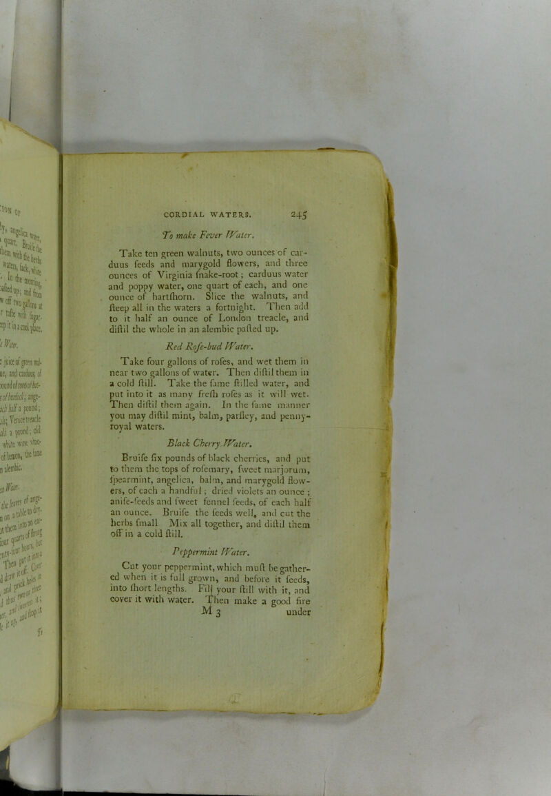 To make Fever IVatcr. Take ten green walnuts, two ounces of car- duus feeds and marygold flowers, and three ounces of Virginia fnake-root; carduus water and poppy water, one quart of each, and one ounce of hartfhorn. Slice the walnuts, and fteep all in the waters a fortnight. Then add to it half an ounce of London treacle, and diftil the whole in an alembic pafled up. Red Rofe-bud Water. Take four gallons of rofes, and wet them in near two gallons of water. Then diftil them in a cold ftill. Take the fame ftilled water, and put into it as many frefti rofes as it will wet. Then diftil them again. In the fame manner you may diftil mint, balm, parfley, and penny- royal waters. Black CherryJWater, Bruife fix pounds of black cherries, and put to them the tops of rofemary, fweet marjorum, fpearmint, angelica, balm, and marygold flow- ers, of each a handful; dried violets an ounce ; anife-feeds and fweet fennel feeds, of each half an ounce. Bruife the feeds well, and cut the herbs fmall Mix all together, and diftil them off in a cold ftill. Peppermint Water. Cot your peppermint, which muft be gather- ed when it is full grown, and before it feeds, into Ihort lengths. Fil[ your ftill with it, and cover it with water. make a good fire M 3 under