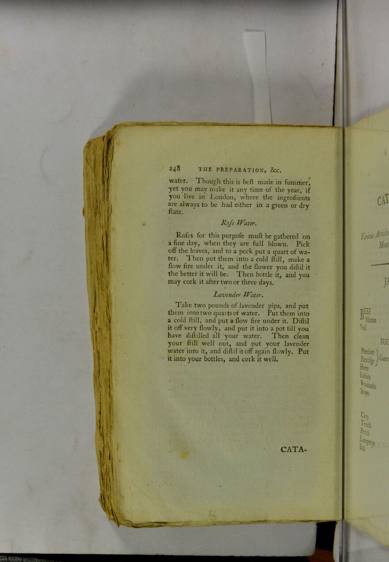 V t I I i _ 248 THE PREPARATION, &C. water. Though this is bcfl: made in fummer, yet you may make it any time of the year, if you live in J.ondon, v/here the ingredients are always to be had either in a green or drv ftate. ^ Roje JVater. Rofes for this purpofe muft be gathered on a fine day, when they are full blown. Pick off the leaves, and to a peck put a quart of wa- ter. Then put them into a cold ftill, make a flow fire under it, and the flower you diftil it the better it will be. Then bottle it, and you may cork it after two or three days. Lavender Whaler. Take two pounds of lavender pips, and put them into tw'o quarts of water. Put them into a cold flill, and put a flow fire under it. Diftil it off very flowly, and put it into a pot till you have diftilled all your water. Then clean your ftill well out, and put your lavender water into it, and diftil it off again flowly. Put it into your bottles, and cork it well.